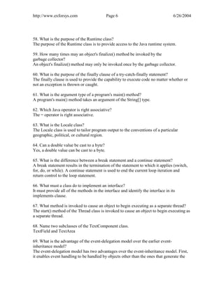 http://www.exforsys.com                      Page 6                                 6/26/2004




58. What is the purpose of the Runtime class?
The purpose of the Runtime class is to provide access to the Java runtime system.

59. How many times may an object's finalize() method be invoked by the
garbage collector?
An object's finalize() method may only be invoked once by the garbage collector.

60. What is the purpose of the finally clause of a try-catch-finally statement?
The finally clause is used to provide the capability to execute code no matter whether or
not an exception is thrown or caught.

61. What is the argument type of a program's main() method?
A program's main() method takes an argument of the String[] type.

62. Which Java operator is right associative?
The = operator is right associative.

63. What is the Locale class?
The Locale class is used to tailor program output to the conventions of a particular
geographic, political, or cultural region.

64. Can a double value be cast to a byte?
Yes, a double value can be cast to a byte.

65. What is the difference between a break statement and a continue statement?
A break statement results in the termination of the statement to which it applies (switch,
for, do, or while). A continue statement is used to end the current loop iteration and
return control to the loop statement.

66. What must a class do to implement an interface?
It must provide all of the methods in the interface and identify the interface in its
implements clause.

67. What method is invoked to cause an object to begin executing as a separate thread?
The start() method of the Thread class is invoked to cause an object to begin executing as
a separate thread.

68. Name two subclasses of the TextComponent class.
TextField and TextArea

69. What is the advantage of the event-delegation model over the earlier event-
inheritance model?
The event-delegation model has two advantages over the event-inheritance model. First,
it enables event handling to be handled by objects other than the ones that generate the
 