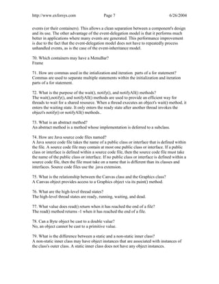 http://www.exforsys.com                    Page 7                                  6/26/2004


events (or their containers). This allows a clean separation between a component's design
and its use. The other advantage of the event-delegation model is that it performs much
better in applications where many events are generated. This performance improvement
is due to the fact that the event-delegation model does not have to repeatedly process
unhandled events, as is the case of the event-inheritance model.

70. Which containers may have a MenuBar?
Frame

71. How are commas used in the intialization and iteration parts of a for statement?
Commas are used to separate multiple statements within the initialization and iteration
parts of a for statement.

72. What is the purpose of the wait(), notify(), and notifyAll() methods?
The wait(),notify(), and notifyAll() methods are used to provide an efficient way for
threads to wait for a shared resource. When a thread executes an object's wait() method, it
enters the waiting state. It only enters the ready state after another thread invokes the
object's notify() or notifyAll() methods..

73. What is an abstract method?
An abstract method is a method whose implementation is deferred to a subclass.

74. How are Java source code files named?
A Java source code file takes the name of a public class or interface that is defined within
the file. A source code file may contain at most one public class or interface. If a public
class or interface is defined within a source code file, then the source code file must take
the name of the public class or interface. If no public class or interface is defined within a
source code file, then the file must take on a name that is different than its classes and
interfaces. Source code files use the .java extension.

75. What is the relationship between the Canvas class and the Graphics class?
A Canvas object provides access to a Graphics object via its paint() method.

76. What are the high-level thread states?
The high-level thread states are ready, running, waiting, and dead.

77. What value does read() return when it has reached the end of a file?
The read() method returns -1 when it has reached the end of a file.

78. Can a Byte object be cast to a double value?
No, an object cannot be cast to a primitive value.

79. What is the difference between a static and a non-static inner class?
A non-static inner class may have object instances that are associated with instances of
the class's outer class. A static inner class does not have any object instances.
 