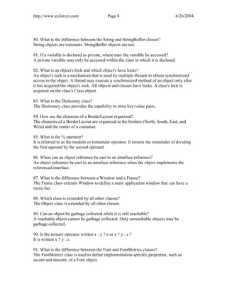 http://www.exforsys.com                      Page 8                               6/26/2004




80. What is the difference between the String and StringBuffer classes?
String objects are constants. StringBuffer objects are not.

81. If a variable is declared as private, where may the variable be accessed?
A private variable may only be accessed within the class in which it is declared.

82. What is an object's lock and which object's have locks?
An object's lock is a mechanism that is used by multiple threads to obtain synchronized
access to the object. A thread may execute a synchronized method of an object only after
it has acquired the object's lock. All objects and classes have locks. A class's lock is
acquired on the class's Class object.

83. What is the Dictionary class?
The Dictionary class provides the capability to store key-value pairs.

84. How are the elements of a BorderLayout organized?
The elements of a BorderLayout are organized at the borders (North, South, East, and
West) and the center of a container.

85. What is the % operator?
It is referred to as the modulo or remainder operator. It returns the remainder of dividing
the first operand by the second operand.

86. When can an object reference be cast to an interface reference?
An object reference be cast to an interface reference when the object implements the
referenced interface.

87. What is the difference between a Window and a Frame?
The Frame class extends Window to define a main application window that can have a
menu bar.

88. Which class is extended by all other classes?
The Object class is extended by all other classes.

89. Can an object be garbage collected while it is still reachable?
A reachable object cannot be garbage collected. Only unreachable objects may be
garbage collected..

90. Is the ternary operator written x : y ? z or x ? y : z ?
It is written x ? y : z.

91. What is the difference between the Font and FontMetrics classes?
The FontMetrics class is used to define implementation-specific properties, such as
ascent and descent, of a Font object.
 