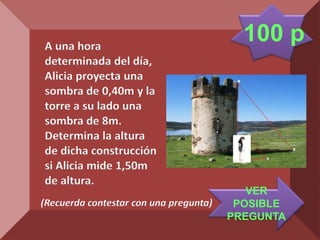 A una hora
                                          100 p
determinada del día,
Alicia proyecta una
sombra de 0,40m y la
torre a su lado una
sombra de 8m.
Determina la altura
de dicha construcción
si Alicia mide 1,50m
de altura.
                                           VER
(Recuerda contestar con una pregunta)    POSIBLE
                                        PREGUNTA
 