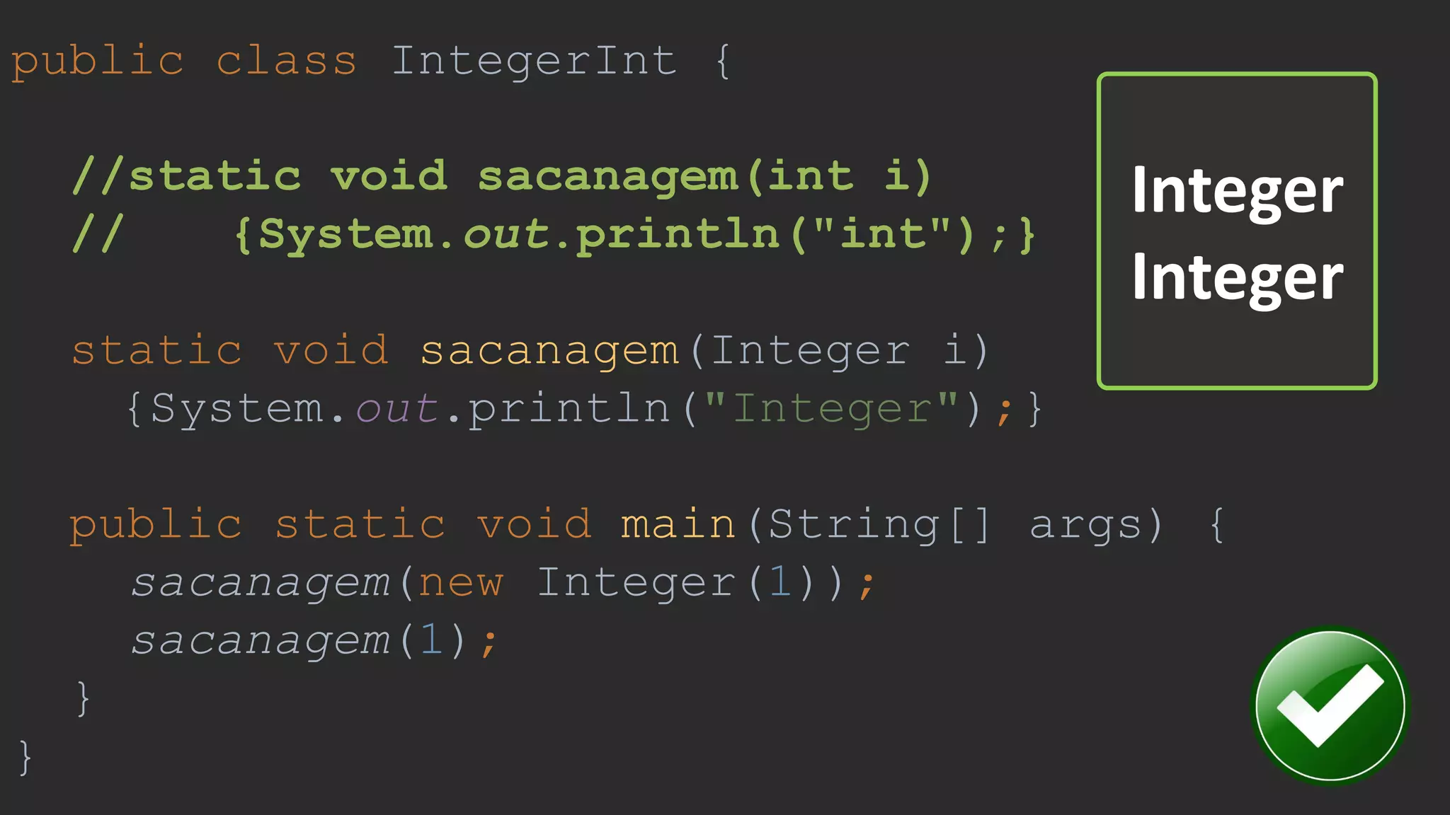 public class IntegerInt {
//static void sacanagem(int i)
// {System.out.println("int");}
static void sacanagem(Integer i)
{System.out.println("Integer");}
public static void main(String[] args) {
sacanagem(new Integer(1));
sacanagem(1);
}
}
Integer
Integer
 