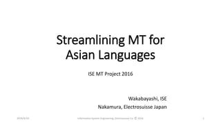 Streamlining MT for
Asian Languages
ISE MT Project 2016
Wakabayashi, ISE
Nakamura, Electrosuisse Japan
2016/4/19 Information System Engineering, Electrosuisse Co. Ⓒ 2016 1
 