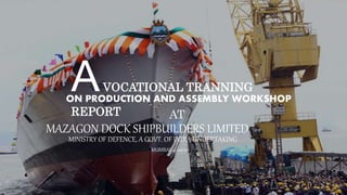 AVOCATIONAL TRANNING
REPORT
ON PRODUCTION AND ASSEMBLY WORKSHOP
MAZAGON DOCK SHIPBUILDERS LIMITED
AT
MINISTRY OF DEFENCE, A GOVT. OF INDIA UNDERTAKING
MUMBAI, 400010
 