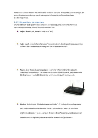 Tambiénse utilizanmediosinalámbricoslasondasde radio,lasmicroondasylosinfrarrojos.En
general cualquiermedioque puedatransportarinformaciónenformade señales
electromagnéticas.
1.1.2-Dispositivos de conexión.
En una redlocal, losdispositivosde conexiónsontodosaquelloselementoshardware
necesariosparamontaruna red.Los más comunesson:
Tarjeta de red (NIC,NetworkInterfaceCard)
Hub y swich,encastellanollamados “concentradores”. Sondispositivosque permiten
centralizarel cableadode unaredy unirvarias redesenunasola.
Router. Es el dispositivoencargadode encaminarinformaciónentreredes.En
castellano “encaminador”.Losroutersonla evoluciónde losswich,yaque sabende
dónde procede yhaciadónde se dirige lainformación que le corresponde.
Modem.Acrónimo de “Moduladory demodulador”. Esel dispositivoindispensable
para conectarse a internet.Permite enviaryrecibirdatosa travésde una línea
telefónicaode cable y esel encargadode convertirseñalesanalógicas(lasque usan
losteléfonos) endigitales(lasque se usanlosordenadores) yviceversa.
 