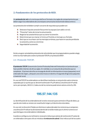 2.-Fundamentos de los protocolos de RED.
Un protocolo de red esla normaque define el formatoylasreglasde comportamientoque
debenseguirlosordenadoresde unaredpara comunicarse (transmisióndatos) entre sí.
Los protocolosde reddebencumplirunaserie de requisitosque puedenser:
Detectarel tipode conexiónfísicaentre losequipos(concable osinel).
“Presentar”antes de iniciarlacomunicación.
Negociarlascaracterísticas que va a tenerlaconexión.
Determinarque vaa marcar el inicioyel final de unmensaje ysu formato.
Decirque se va a hacer con losmensajeserróneos,que hacerencasode perdidade
la conexión ycomova a terminar.
Seguridadde laconexión.
Existe unagran variedadde protocolosde redestándarque losprogramadorespuedenelegir,
entre losmás habitualesestánel protocoloTCP/IPyel protocoloDHCP.
2.1- Protocolo TCP/IP.
El protocolo TCP/IP (transmisiónControl Protocolo/internetProtocolo) esel protocoloque
hace posible internet,de ahísussiglas.En realidad,esunconjuntode protocolosque se
completan. El primerode ellosse encargade dividirlainformaciónentrozos(paquetes) enel
ordenadorde origen,ydespuésune estostrozosendestino.El segundodirigeestospaquetes
a travésde lared.
En una redTCP/IPlosordenadoresse identificanmediante unconjuntode cuatronúmeros
separadosporun puntoque se denominadirección IPy(IPadress).UnadirecciónIPvalida
seria por ejemplo,192.0.3.1.Cada uno de losnúmerospude tomarvaloresentre 0 y 255.
195.57.144.135
La identificaciónde losordenadoresde laredesnecesariaparacontrolar el flujode datos,ya
que de este modose conoce con exactitudel origenyel destinode estosdatos.
En una red,la direcciónIPdebe serdistintaencadaordenadorlosnúmerosque componen
una direcciónIPindicanlasdivisionesdentrode laredde modoque el ultimonumeroesel
que distingue alosordenadoresindividuales.
Cuandose configurauna redlocal es necesarioindicarque valoresde ladirecciónIPvaríande
un ordenadora otropara ellose introduce lamáscaradesubred. Esta indicacual de loscuatro
 