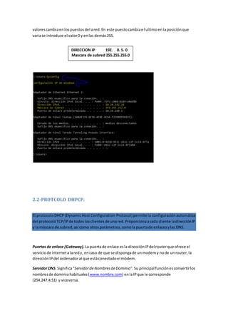 valorescambiaenlospuestosdel ared.En este puestocambiael ultimoenlaposiciónque
variase introduce el valor0 y enlas demás255.
2.2-PROTCOLO DHPCP.
El protocoloDHCP(DynamicHost Configuration Protocol) permite la configuraciónautomática
del protocolóTCP/IPde todoslosclientesde unared.Proporcionaacada cliente ladirecciónIP
y la máscara de subred,así como otrosparámetros,comola puertade enlacesylas DNS.
Puertas de enlace (Gateway). La puertade enlace esla direcciónIPdel routerque ofrece el
serviciode internetalaredy, encaso de que se dispongade unmodemy node un router,la
direcciónIPdel ordenadoral que estáconectadoel módem.
Servidor DNS.Significa“ServidordeNombresdeDominio”.Su principal funciónesconvertirlos
nombresde dominiohabituales(www.nombre.com) enlaIPque le corresponde
(254.247.4.51) y viceversa.
DIRECCION IP 192. 0. 5. 0
Mascara de subred 255.255.255.0
 