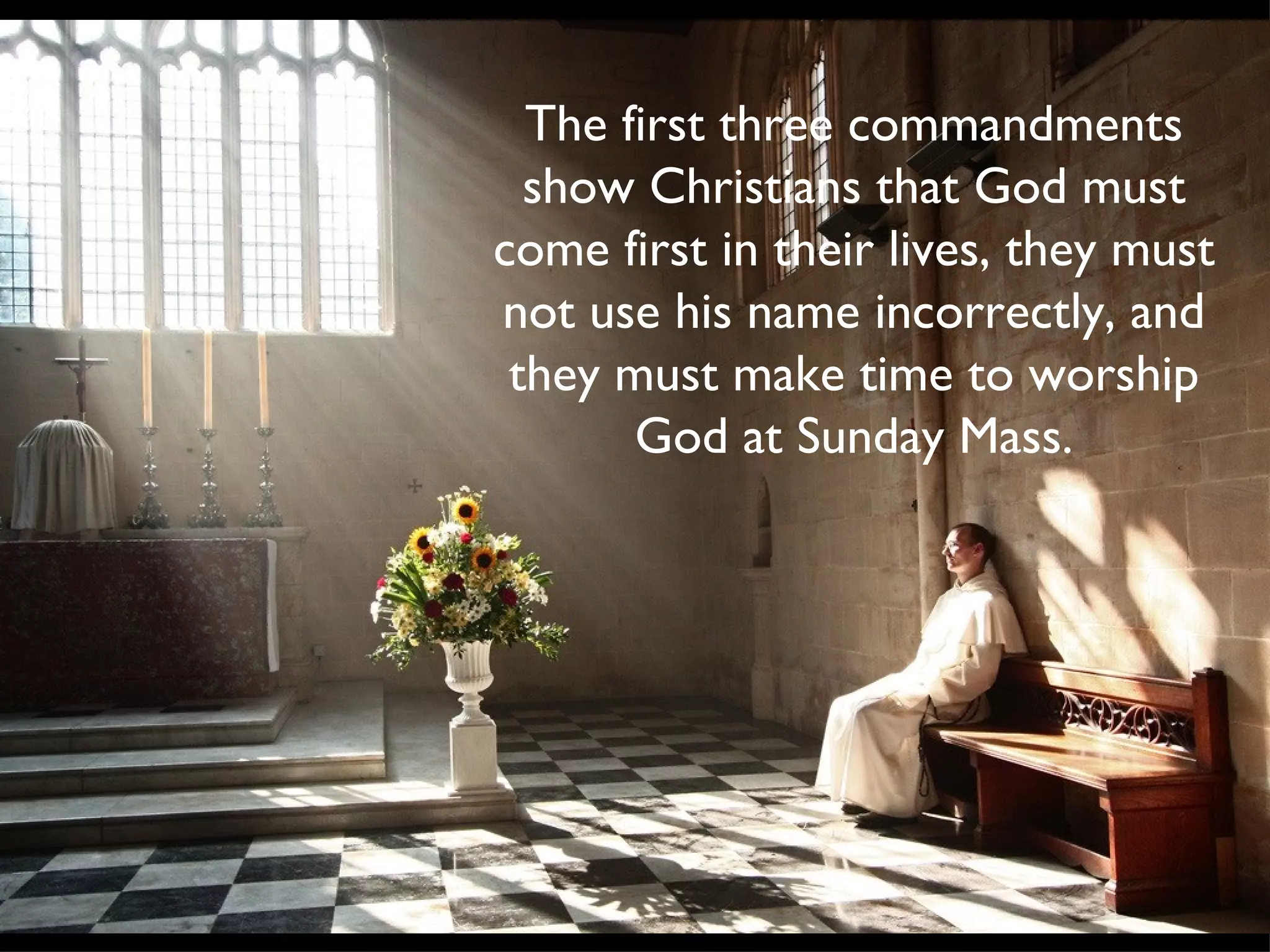 The first three commandments show Christians that God must come first in their lives, they must not use his name incorrectly, and they must make time to worship God at Sunday Mass.