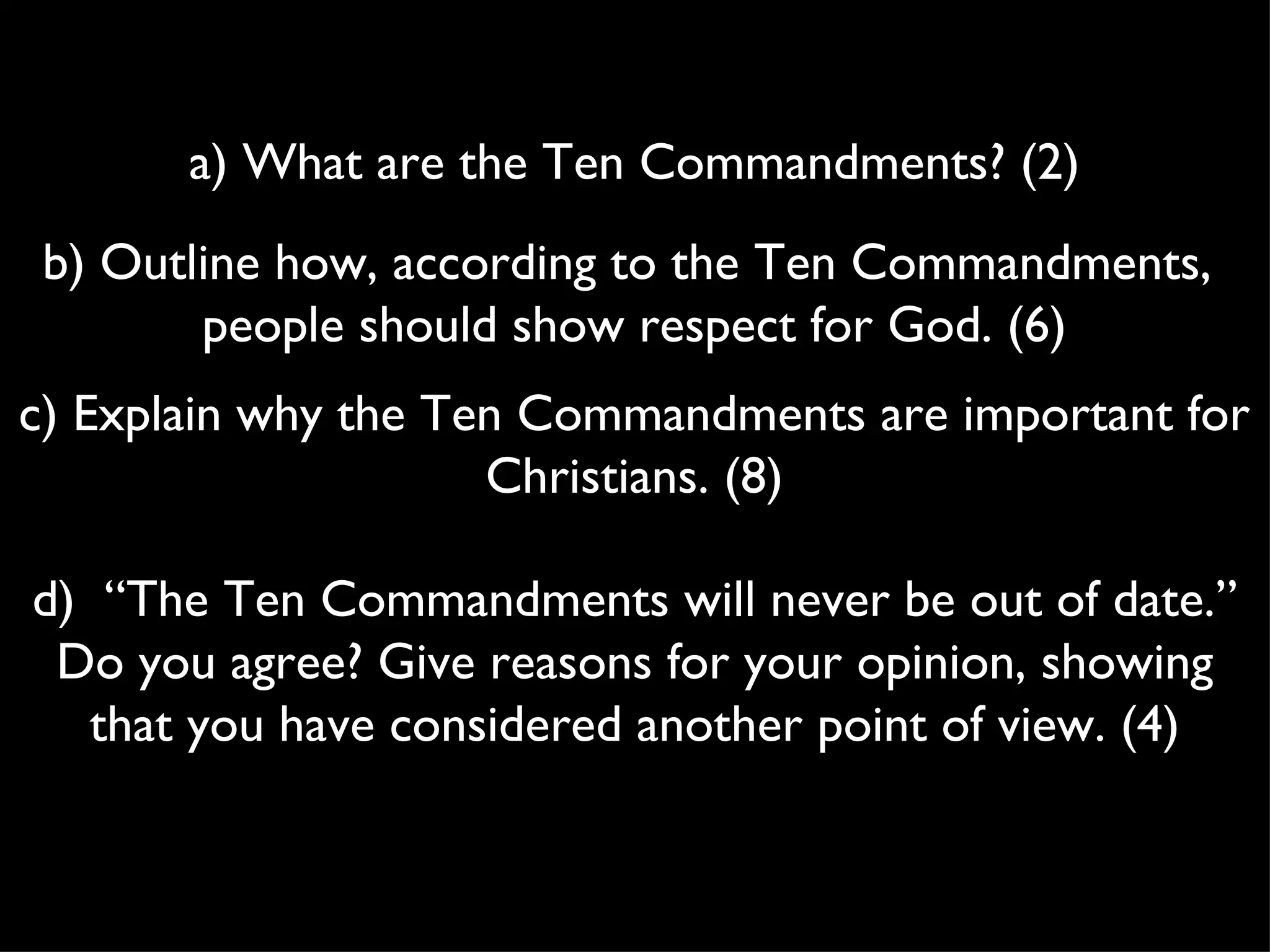 a) What are the Ten Commandments? (2) b) Outline how, according to the Ten Commandments, people should show respect for God. (6) c) Explain why the Ten Commandments are important for Christians. (8) d) “The Ten Commandments will never be out of date.” Do you agree? Give reasons for your opinion, showing that you have considered another point of view. (4)
