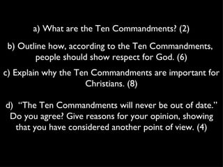 a) What are the Ten Commandments? (2) b) Outline how, according to the Ten Commandments,  people should show respect for God. (6) c) Explain why the Ten Commandments are important for Christians. (8) d)  “The Ten Commandments will never be out of date.” Do you agree? Give reasons for your opinion, showing that you have considered another point of view. (4) 