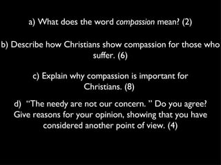 a) What does the word  compassion  mean? (2) b) Describe how Christians show compassion for those who suffer. (6) c) Explain why compassion is important for Christians. (8)  d)  “The needy are not our concern. ” Do you agree? Give reasons for your opinion, showing that you have considered another point of view. (4) 