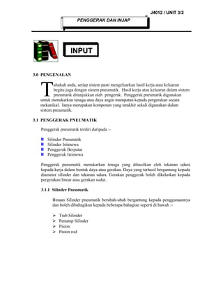J4012 / UNIT 3/2
PENGGERAK DAN INJAP

INPUT
3.0 PENGENALAN

T

ahukah anda, setiap sistem pasti mengeluarkan hasil kerja atau keluaran
begitu juga dengan sistem pneumatik. Hasil kerja atau keluaran dalam sistem
pneumatik ditunjukkan oleh pengerak. Penggerak pneumatik digunakan
untuk menukarkan tenaga atau daya angin mampatan kepada pergerakan secara
mekanikal. Ianya merupakan komponen yang terakhir sekali digunakan dalam
sistem pneumatik.
3.1 PENGGERAK PNEUMATIK
Penggerak pneumatik terdiri daripada :Silinder Pneumatik
Silinder Istimewa
Penggerak Berputar
Penggerak Istimewa
Penggerak pneumatik menukarkan tenaga yang dihasilkan oleh tekanan udara
kepada kerja dalam bentuk daya atau gerakan. Daya yang terhasil bergantung kepada
diameter silinder dan tekanan udara. Gerakan penggerak boleh dikelaskan kepada
pergerakan linear atau gerakan sudut.
3.1.1 Silinder Pneumatik
Binaan Silinder pneumatik berubah-ubah bergantung kepada penggunaannya
dan boleh dibahagikan kepada beberapa bahagian seperti di bawah :




Tiub Silinder
Penutup Silinder
Piston
Piston rod

 