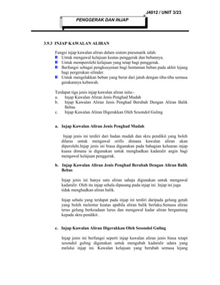 J4012 / UNIT 3/23
PENGGERAK DAN INJAP

3.9.3 INJAP KAWALAN ALIRAN
Fungsi injap kawalan aliran dalam sistem pneumatik ialah:
Untuk mengawal kelajuan keatas penggerak dan bebannya.
Untuk memperolehi kelajuan yang tetap bagi penggerak.
Berfungsi sebagai pengkusyenan bagi hentaman beban pada akhir lejang
bagi pergerakan silinder.
Untuk mengelakkan beban yang berat dari jatuh dengan tiba-tiba semasa
gerakannya kebawah.
Terdapat tiga jenis injap kawalan aliran iaitu:a.
Injap Kawalan Aliran Jenis Penghad Mudah
b.
Injap Kawalan Aliran Jenis Penghad Berubah Dengan Aliran Balik
Bebas
c.
Injap Kawalan Aliran Digerakkan Oleh Sesondol Guling
a. Injap Kawalan Aliran Jenis Penghad Mudah
Injap jenis ini terdiri dari badan mudah dan skru pendikit yang boleh
dilaras untuk mengawal orifis dimana kawalan aliran akan
diperolehi.Injap jenis ini biasa digunakan pada bahagian keluaran injap
kuasa dimana ia digunakan untuk menghadkan kadaralir angin bagi
mengawal kelajuan penggerak.
b. Injap Kawalan Aliran Jenis Penghad Berubah Dengan Aliran Balik
Bebas
Injap jenis ini hanya satu aliran sahaja digunakan untuk mengawal
kadaralir. Oleh itu injap sehala dipasang pada injap ini. Injap ini juga
tidak menghadkan aliran balik.
Injap sehala yang terdapat pada injap ini terdiri daripada gelung getah
yang boleh melentur keatas apabila aliran balik berlaku.Semasa aliran
terus gelung berkeadaan lurus dan mengawal kadar aliran bergantung
kepada skru pendikit .
c. Injap Kawalan Aliran Digerakkan Oleh Sesondol Guling
Injap jenis ini berfungsi seperti injap kawalan aliran jenis biasa tetapi
sesondol guling digunakan untuk mengubah kadaralir udara yang
melalui injap ini. Kawalan kelajuan yang berubah semasa lejang

 