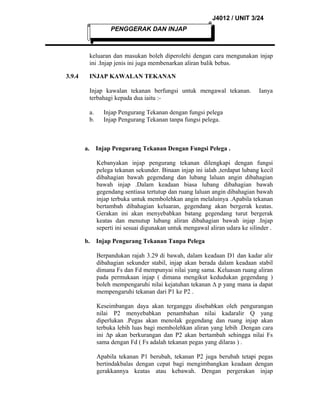 J4012 / UNIT 3/24
PENGGERAK DAN INJAP

keluaran dan masukan boleh diperolehi dengan cara mengunakan injap
ini .Injap jenis ini juga membenarkan aliran balik bebas.
3.9.4

INJAP KAWALAN TEKANAN
Injap kawalan tekanan berfungsi untuk mengawal tekanan.
terbahagi kepada dua iaitu :a.
b.

a.

Ianya

Injap Pengurang Tekanan dengan fungsi pelega
Injap Pengurang Tekanan tanpa fungsi pelega.

Injap Pengurang Tekanan Dengan Fungsi Pelega .
Kebanyakan injap pengurang tekanan dilengkapi dengan fungsi
pelega tekanan sekunder. Binaan injap ini ialah ,terdapat lubang kecil
dibahagian bawah gegendang dan lubang laluan angin dibahagian
bawah injap .Dalam keadaan biasa lubang dibahagian bawah
gegendang sentiasa tertutup dan ruang laluan angin dibahagian bawah
injap terbuka untuk membolehkan angin melaluinya .Apabila tekanan
bertambah dibahagian keluaran, gegendang akan bergerak keatas.
Gerakan ini akan menyebabkan batang gegendang turut bergerak
keatas dan menutup lubang aliran dibahagian bawah injap .Injap
seperti ini sesuai digunakan untuk mengawal aliran udara ke silinder .

b.

Injap Pengurang Tekanan Tanpa Pelega
Berpandukan rajah 3.29 di bawah, dalam keadaan D1 dan kadar alir
dibahagian sekunder stabil, injap akan berada dalam keadaan stabil
dimana Fs dan Fd mempunyai nilai yang sama. Keluasan ruang aliran
pada permukaan injap ( dimana mengikut kedudukan gegendang )
boleh mempengaruhi nilai kejatuhan tekanan ∆ p yang mana ia dapat
mempengaruhi tekanan dari P1 ke P2 .
Keseimbangan daya akan terganggu disebabkan oleh pengurangan
nilai P2 menyebabkan penambahan nilai kadaralir Q yang
diperlukan .Pegas akan menolak gegendang dan ruang injap akan
terbuka lebih luas bagi membolehkan aliran yang lebih .Dengan cara
ini ∆p akan berkurangan dan P2 akan bertambah sehingga nilai Fs
sama dengan Fd ( Fs adalah tekanan pegas yang dilaras ) .
Apabila tekanan P1 berubah, tekanan P2 juga berubah tetapi pegas
bertindakbalas dengan cepat bagi mengimbangkan keadaan dengan
gerakkannya keatas atau kebawah. Dengan pergerakan injap

 
