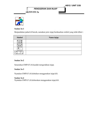 J4012 / UNIT 3/26
PENGGERAK DAN INJAP

AKTIVITI 3a

Soalan 3a-1
Berpandukan jadual di bawah, namakan jenis injap berdasarkan simbol yang telah diberi :
Simbol

Nama injap

Soalan 3a-2
Senaraikan EMPAT (4) kaedah mengerakkan injap.
Soalan 3a-3
Nyatakan EMPAT (4) kebaikan menggunakan injap kili.
Soalan 3a-4
Nyatakan EMPAT (4) keburukan menggunakan injap kili.

 
