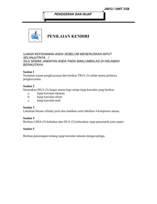 J4012 / UNIT 3/28
PENGGERAK DAN INJAP

PENILAIAN KENDIRI

UJIKAN KEFAHAMAN ANDA SEBELUM MENERUSKAN INPUT
SELANJUTNYA…!
SILA SEMAK JAWAPAN ANDA PADA MAKLUMBALAS DI HALAMAN
BERIKUTNYA.
Soalan 1
Nyatakan tujuan pengkusyenan dan berikan TIGA (3) sebab utama perlunya
pengkusyenan.
Soalan 2
Senaraikan DUA (2) fungsi utama bagi setiap injap kawalan yang berikut:
a.
Injap kawalan tekanan
b.
Injap kawalan aliran
c.
Injap kawalan arah
Soalan 3
Lakarkan binaan silinder jenis dua tindakan serta labelkan 4 komponen utama.
Soalan 4
Berikan LIMA (5) kebaikan dan DUA (2) keburukan injap pneumatik jenis popet.
Soalan 5
Berikan penerangan tentang injap kawalan tekanan dengan pelega.

 