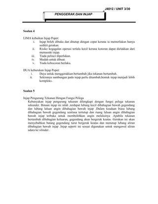 J4012 / UNIT 3/30
PENGGERAK DAN INJAP

Soalan 4
LIMA kebaikan Injap Popet:
i. Injap boleh dibuka dan ditutup dengan cepat kerana ia memerlukan hanya
sedikit gerakan.
ii. Risiko kegagalan operasi terlalu kecil kerana kotoran dapat dielakkan dari
memasuki injap.
iii.
Tiada pelincr diperlukan.
iv.
Mudah untuk dibuat.
v.
Tiada kebocoran berlaku.
DUA keburukan Injap Popet:
i.
Daya untuk menggerakkan bertambah jika tekanan bertambah.
ii.
Sekiranya sambungan pada injap perlu ditambah,bentuk injap menjadi lebih
kompleks.
Soalan 5
Injap Pengurang Tekanan Dengan Fungsi Pelega
Kebanyakan injap pengurang tekanan dilengkapi dengan fungsi pelega tekanan
sekunder. Binaan injap ini ialah ,terdapat lubang kecil dibahagian bawah gegendang
dan lubang laluan angin dibahagian bawah injap .Dalam keadaan biasa lubang
dibahagian bawah gegendang sentiasa tertutup dan ruang laluan angin dibahagian
bawah injap terbuka untuk membolehkan angin melaluinya .Apabila tekanan
bertambah dibahagian keluaran, gegendang akan bergerak keatas. Gerakan ini akan
menyebabkan batang gegendang turut bergerak keatas dan menutup lubang aliran
dibahagian bawah injap .Injap seperti ini sesuai digunakan untuk mengawal aliran
udara ke silinder .

 