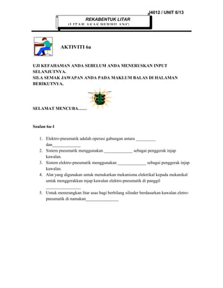 J4012 / UNIT 6/13
REKABENTUK LITAR

(LITAR ASAS BERBILANG

AKTIVITI 6a

UJI KEFAHAMAN ANDA SEBELUM ANDA MENERUSKAN INPUT
SELANJUTNYA.
SILA SEMAK JAWAPAN ANDA PADA MAKLUM BALAS DI HALAMAN
BERIKUTNYA.

SELAMAT MENCUBA……

Soalan 6a-1
1. Elektro-pneumatik adalah operasi gabungan antara _________
dan_____________
2. Sistem pneumatik menggunakan _____________ sebagai penggerak injap
kawalan.
3. Sistem elektro-pneumatik menggunakan _____________ sebagai penggerak injap
kawalan.
4. Alat yang digunakan untuk menukarkan mekanisma elektrikal kepada mekanikal
untuk menggerakkan injap kawalan elektro-pneumatik di panggil
________________
5. Untuk menerangkan litar asas bagi berbilang silinder berdasarkan kawalan eletropneumatik di namakan_______________

 