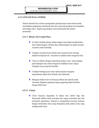 J4012 / UNIT 6/17
REKABENTUK LITAR

(LITAR ASAS BERBILANG
6.2.1 LENGAH MASA (TIMER)
Jikalau dirumah kita sentiasa mengunakan penetap masa mesin basuh untuk
menetapkan jangkamasa membasuh dan alat yang anda gunakan itu merupakan
alat lengah masa. Begitu juga dengan sistem pneumatik dan elektropneumatik.
6.2.1.1 Binaan Alat Lengah Masa
Ia terdiri daripda gelung medan magnet yang dapat menghasilkan
daya elektromagnet, dimana daya elektromagnet ini dapat menarik
sesentuh untuk bertindak.
Terdapat sesentuh lazim terbuka dan sesentuh lazim tertutup
didalam komponen ini. Sesentuh ini adalah untuk mengawal litar.
Timer ini dilaras dengan melaraskan pelaras masa yang terdapat
pada bahagian atas untuk mengawal tindakkan timer supaya
mengikut masa yang kita hendaki.
Terdapat berbagai jenis timer dalam pasaran mengikut
kegunaannya dalam litar elektrik atau elektronik.
Bahagian badan timer ini biasanya dibuat dari plastik untuk
menutupi bahagian gegelung supaya gegelung dapat bertahan
dengan lebih lama.
6.2.1.2 Fungsi.
Timer biasanya digunakan di dalam litar eletrik bagi litar
Pneumatik adalah untuk mencipta litar separa automatik atau litar
automatik sepenuhnya. Dimana ia mengantikan kawalan manusia
dengan melaraskan masa yang diinginkan pada pelaras masa yang
terdapat pada timer.

 