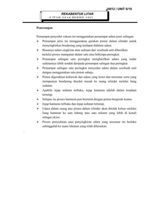 J4012 / UNIT 6/19
REKABENTUK LITAR

(LITAR ASAS BERBILANG
Penerangan
Pemampat penyedut vakum ini menggunakan pemampat udara jenis salingan.
 Pemampat jenis ini menggunakan gerakan piston dalam silinder untuk
menyingkirkan bendasing yang terdapat didalam udara.
 Biasanya udara singkiran atau sedutan dari sesebuah unit dihasilkan
melalui proses mampatan dalam satu atau beberapa peringkat.
 Pemampat salingan satu peringkat menghasilkan udara yang kadar
sedutannya lebih rendah daripada pemampat salingan dua peringkat.
 Pemampat salingan satu peringkat menyedut udara dalam sesebuah unit
dengan menggunakan satu piston sahaja.
 Piston digerakkan kebawah dan udara yang kotor dan tercemar serta yang
mempunyai bendasing disedut masuk ke ruang silinder melalui liang
sedutan.
 Apabila injap sedutan terbuka, injap hantaran adalah dalam keadaan
tertutup.
 Selepas itu proses hantaran pun bermula dengan piston bergerak keatas.
 Injap hantaran terbuka dan injap sedutan tertutup.
 Udara dalam ruang atas piston dalam silinder akan ditolak keluar melalui
liang hantaran ke satu lubang atau satu saluran yang lebih di kenali
sebagai ekzos.
 Proses penyedutan atau penyingkiran udara yang tercemar ini berlaku
sehinggalah ke suatu tekanan yang telah dilaraskan.

 