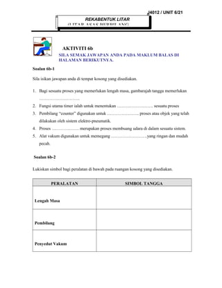 J4012 / UNIT 6/21
REKABENTUK LITAR

(LITAR ASAS BERBILANG

AKTIVITI 6b
SILA SEMAK JAWAPAN ANDA PADA MAKLUM BALAS DI
HALAMAN BERIKUTNYA.
Soalan 6b-1
Sila isikan jawapan anda di tempat kosong yang disediakan.
1. Bagi sesuatu proses yang memerlukan lengah masa, gambarajah tangga memerlukan
……………………….
2. Fungsi utama timer ialah untuk menentukan ……………………. sesuatu proses
3. Pembilang “counter” digunakan untuk …………………. proses atau objek yang telah
dilakukan oleh sistem elektro-pneumatik.
4. Proses ………………. merupakan proses membuang udara di dalam sesuatu sistem.
5. Alat vakum digunakan untuk memegang …………………….yang ringan dan mudah
pecah.
Soalan 6b-2
Lukiskan simbol bagi peralatan di bawah pada ruangan kosong yang disediakan.
PERALATAN

Lengah Masa

Pembilang

Penyedut Vakum

SIMBOL TANGGA

 