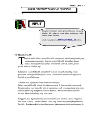 J4012 / UNIT 7/2
SIMBOL PIAWAI DAN KEGUNAAN KOMPONEN

INPUT
INPUT
Selepas mempelajari sistem pneumatik pada unit yang
sebelum ini, sekarang anda akan didedahkan pula
kepada sistem hidraulik.
Untuk mengetahuinya TERUSKAN MEMBACA unit ini.

7.0 PENGENALAN

T

ahukah anda, bahawa sistem hidraulik mempunyai sejarah penggunaan yang
sama dengan pneumatik. Hari ini, sistem hidraulik digunakan dengan
meluas dalam pembinaan jentera berat seperti jentolak, traktor, mesin
gerudi, lori dan lain-lain lagi.
Sebenarnya sistem hidraulik adalah lebih baik dan efisien berbanding sistem
penumatik dalam pembinaan jentera berat kerana sistem hidraulik menggunakan
bendalir sebagai bahantara.
Tahukah anda bagaimana sistem hidraulik berfungsi?
Dalam sistem hidraulik minyak bertekanan terdapat di dalam sebuah power pack.
Pam digunakan bagi menyedut minyak yang dipacu oleh pengerak utama iaitu motor
aliran elektrik yang menghasilkan aliran bendalir. Arah aliran dan kadar aliran
tekanan dikawal oleh injap yang bertekanan.
Penggerak pula digunakan untuk menukarkan tekanan bendalir kepada pergerakan
mekanikal (Kuasa). Jumlah keluaran kuasa yang terhasil bergantung kepada aliran
bendalir. Kecekapan keseluruhan dan susutan tekanan merentasi sesuatu penggerak.
.

 