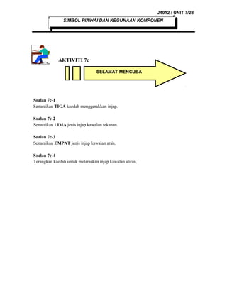 J4012 / UNIT 7/28
SIMBOL PIAWAI DAN KEGUNAAN KOMPONEN

AKTIVITI 7c
SELAMAT MENCUBA

Soalan 7c-1
Senaraikan TIGA kaedah menggerakkan injap.
Soalan 7c-2
Senaraikan LIMA jenis injap kawalan tekanan.
Soalan 7c-3
Senaraikan EMPAT jenis injap kawalan arah.
Soalan 7c-4
Terangkan kaedah untuk melaraskan injap kawalan aliran.

 