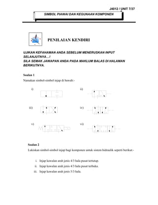J4012 / UNIT 7/37
SIMBOL PIAWAI DAN KEGUNAAN KOMPONEN

PENILAIAN KENDIRI
UJIKAN KEFAHAMAN ANDA SEBELUM MENERUSKAN INPUT
SELANJUTNYA…!
SILA SEMAK JAWAPAN ANDA PADA MAKLUM BALAS DI HALAMAN
BERIKUTNYA.
Soalan 1
Namakan simbol-simbol injap di bawah:i)

ii)

iii)

iv)

v)

vi)

Soalan 2
Lukiskan simbol-simbol injap bagi komponen untuk sistem hidraulik seperti berikut:i. Injap kawalan arah jenis 4/3 hala pusat tertutup.
ii. Injap kawalan arah jenis 4/3 hala pusat terbuka.
iii. Injap kawalan arah jenis 5/3 hala.

 