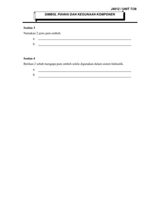 J4012 / UNIT 7/38
SIMBOL PIAWAI DAN KEGUNAAN KOMPONEN

Soalan 3
Namakan 2 jenis pam omboh.
a.
b.

Soalan 4
Berikan 2 sebab mengapa pam omboh selalu digunakan dalam sistem hidraulik.
a.
b.

 