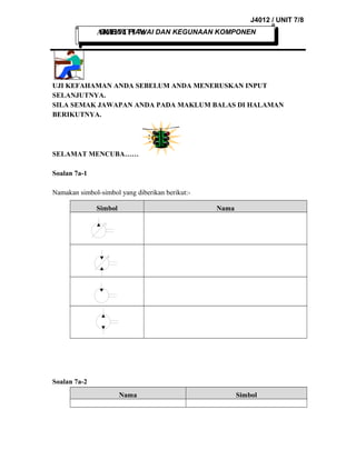 J4012 / UNIT 7/8
SIMBOL PIAWAI
AKTIVITI 7a DAN KEGUNAAN KOMPONEN

UJI KEFAHAMAN ANDA SEBELUM ANDA MENERUSKAN INPUT
SELANJUTNYA.
SILA SEMAK JAWAPAN ANDA PADA MAKLUM BALAS DI HALAMAN
BERIKUTNYA.

SELAMAT MENCUBA……
Soalan 7a-1
Namakan simbol-simbol yang diberikan berikut:Simbol

Nama

Soalan 7a-2
Nama

Simbol

 