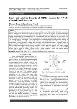 Hussain Bohra Int. Journal of Engineering Research and Applications www.ijera.com
ISSN : 2248-9622, Vol. 4, Issue 10(1), October 2014, pp.63-67
www.ijera.com 63 | P a g e
Study and Analysis Capacity of MIMO Systems for AWGN
Channel Model Scenarios
Hussain Bohra, Mahesh Kumar Porwal
M Tech – Final Year Shrinathji Institute of Technology & Engineering, Nathdwara
Associate Professor Shrinathji Institute of Technology & Engineering, Nathdwara
Abstract
Future wireless communication systems can utilize the spatial properties of the wireless channel to enhance the
spectral efficiency and therefore increases its channel capacity. This can be designed by deploying multiple
antennas at both the transmitter side and receiver side. The basic measure of performance is the capacity of a
channel; the maximum rate of communication for which arbitrarily small error probability can be achieved. The
AWGN (additive white Gaussian noise) channel introduces the notion of capacity through a heuristic argument.
The AWGN channel is then used as a basic building block to check the capacity of wireless fading channels in
contrast to the AWGN channel. There is no single definition of capacity for fading channels that is applicable in
all situations. Several notions of capacity are developed, and together they form a systematic study of
performance limits of fading channels. The various capacity measures allow us to observe clearly the various
types of resources available in fading channels: degrees of freedom, power and diversity. The MIMO systems
capacity can be enhanced linearly with large the number of antennas. This paper elaborates the study of MIMO
system capacity using the AWGN Channel Model, Channel Capacity, Channel Fast Fading, Spatial
Autocorrelation and Power delay profile for various channel environments.
Keywords: MIMO, SISO, SIMO, MISO, AWGN, System Capacity and Waterfilling.
I. INTRODUCTION
MIMO (multiple-input multiple-output) is a
multiple antenna technology for communication in
wireless systems [2]. Multiple antennas are used at
both the source (transmitter) and hence at the
destination (receiver). The antennas at both the ends
of the communications system are combined to
reduce errors and maximize data rate. Wireless
system performance depends mainly on the
behaviour of the channel through which the signal
passes. The transmitted signal encounters all kind of
obstacles in the path. The multipath wireless
environments give rise to constructive or destructive
summation of the signal. This causes rapid
fluctuation in signal nature causing its quality to be
dropped down within this short span of time. This
significant variation of wireless communication
channel imposes strict limitation for reliable
transmission. When the multipath component
undergoes a phase shift of 2π over a distance as short
as one wavelength, power fluctuation occurred by
multipath over propagation for a very small time
scale and therefore it is remarked to as small scale
fading. Large scale fading results when these
fluctuations occur over distances up to a few
hundreds of wavelengths. From above discussion we
can say that wireless propagation is generally
governed by an immense variety of unpredictable
factors which can be characterized as
Fig. 1. Block diagram of MIMO system [2].
System Model
Let us assume narrow-band single user MIMO
systems with NT transmit and NR receives antennas as
depicted in Figure 1. The antennas are assumed to be
omnidirectional, which implies that the antennas
transmit and receive equally well in all directions.
The linear link model between the transmit and
receive antennas can be represented in the vector
notation as
y = Hx+ n (1)
where y is the NR × 1 received signal vector, x is the
NT × 1 transmitted signal vector, n is the NR ×1
complex Gaussian noise vector with zero mean and
equal variance, which isequal to σ2
,and H is the NR×
NT normalized
RESEARCH ARTICLE OPEN ACCESS
 