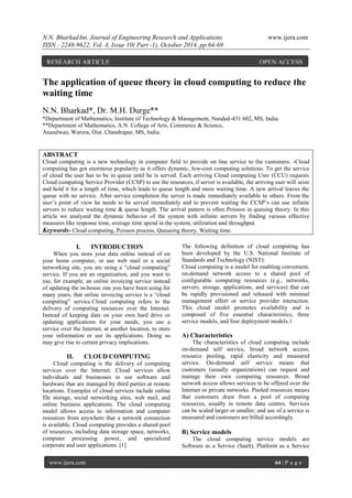 N.N. BharkadInt. Journal of Engineering Research and Applications www.ijera.com
ISSN : 2248-9622, Vol. 4, Issue 10( Part -1), October 2014, pp.64-69
www.ijera.com 64 | P a g e
The application of queue theory in cloud computing to reduce the
waiting time
N.N. Bharkad*, Dr. M.H. Durge**
*Department of Mathematics, Institute of Technology & Management, Nanded-431 602, MS, India.
**Department of Mathematics, A.N. College of Arts, Commerce & Science,
Anandwan, Warora, Dist. Chandrapur, MS, India.
ABSTRACT
Cloud computing is a new technology in computer field to provide on line service to the customers. -Cloud
computing has got enormous popularity as it offers dynamic, low-cost computing solutions. To get the service
of cloud the user has to be in queue until he is served. Each arriving Cloud computing User (CCU) requests
Cloud computing Service Provider (CCSP) to use the resources, if server is available, the arriving user will seize
and hold it for a length of time, which leads to queue length and more waiting time. A new arrival leaves the
queue with no service. After service completion the server is made immediately available to others. From the
user’s point of view he needs to be served immediately and to prevent waiting the CCSP’s can use infinite
servers to reduce waiting time & queue length. The arrival pattern is often Poisson in queuing theory. In this
article we analyzed the dynamic behavior of the system with infinite servers by finding various effective
measures like response time, average time spend in the system, utilization and throughput.
Keywords- Cloud computing, Poisson process, Queueing theory, Waiting time.
I. INTRODUCTION
When you store your data online instead of on
your home computer, or use web mail or a social
networking site, you are using a “cloud computing”
service. If you are an organization, and you want to
use, for example, an online invoicing service instead
of updating the in-house one you have been using for
many years, that online invoicing service is a “cloud
computing” service.Cloud computing refers to the
delivery of computing resources over the Internet.
Instead of keeping data on your own hard drive or
updating applications for your needs, you use a
service over the Internet, at another location, to store
your information or use its applications. Doing so
may give rise to certain privacy implications.
II. CLOUD COMPUTING
Cloud computing is the delivery of computing
services over the Internet. Cloud services allow
individuals and businesses to use software and
hardware that are managed by third parties at remote
locations. Examples of cloud services include online
file storage, social networking sites, web mail, and
online business applications. The cloud computing
model allows access to information and computer
resources from anywhere that a network connection
is available. Cloud computing provides a shared pool
of resources, including data storage space, networks,
computer processing power, and specialized
corporate and user applications. [1]
The following definition of cloud computing has
been developed by the U.S. National Institute of
Standards and Technology (NIST):
Cloud computing is a model for enabling convenient,
on-demand network access to a shared pool of
configurable computing resources (e.g., networks,
servers, storage, applications, and services) that can
be rapidly provisioned and released with minimal
management effort or service provider interaction.
This cloud model promotes availability and is
composed of five essential characteristics, three
service models, and four deployment models.1
A) Characteristics
The characteristics of cloud computing include
on-demand self service, broad network access,
resource pooling, rapid elasticity and measured
service. On-demand self service means that
customers (usually organizations) can request and
manage their own computing resources. Broad
network access allows services to be offered over the
Internet or private networks. Pooled resources means
that customers draw from a pool of computing
resources, usually in remote data centres. Services
can be scaled larger or smaller; and use of a service is
measured and customers are billed accordingly.
B) Service models
The cloud computing service models are
Software as a Service (SaaS), Platform as a Service
RESEARCH ARTICLE OPEN ACCESS
 