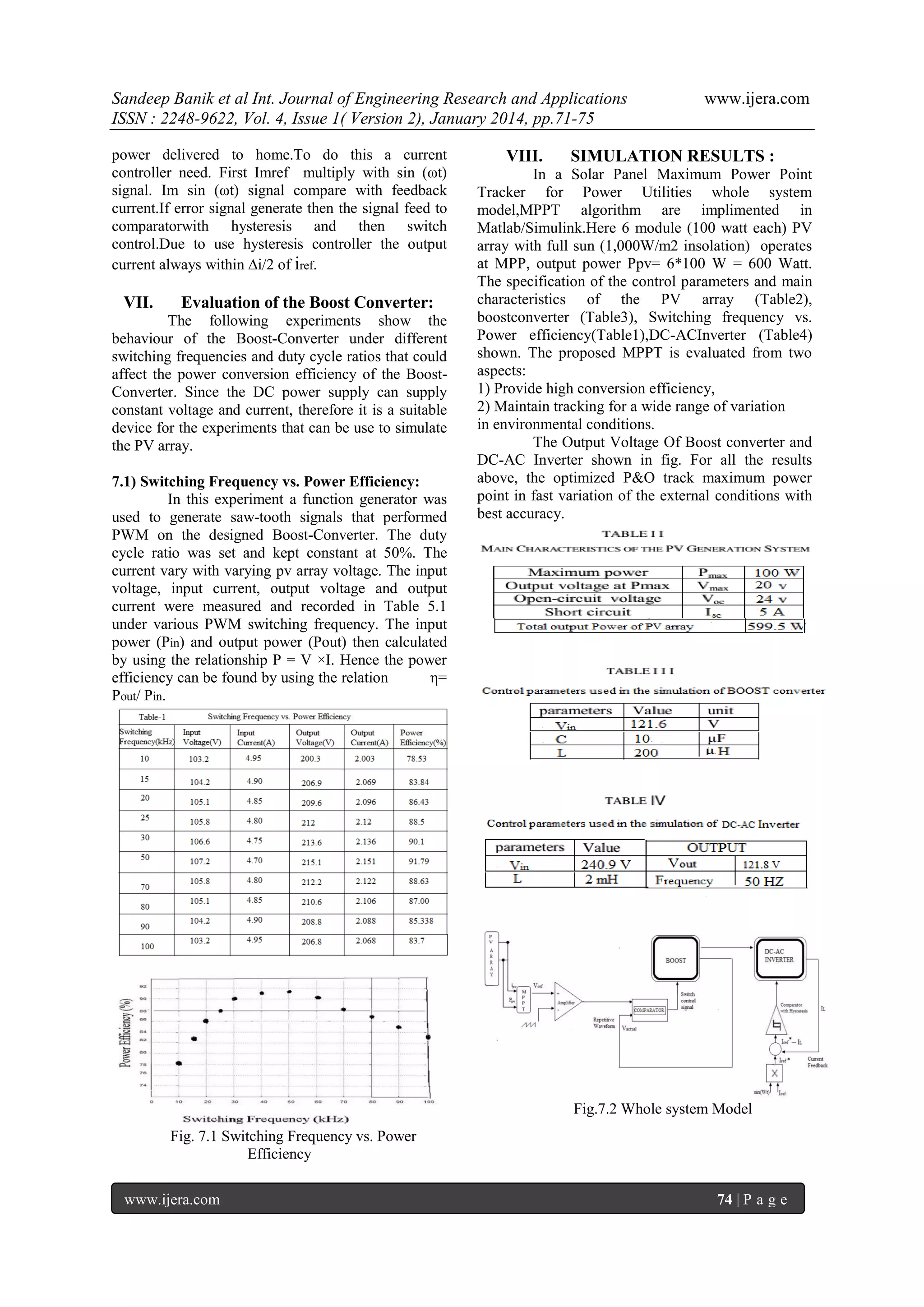 Sandeep Banik et al Int. Journal of Engineering Research and Applications
ISSN : 2248-9622, Vol. 4, Issue 1( Version 2), January 2014, pp.71-75
power delivered to home.To do this a current
controller need. First Imref multiply with sin (ωt)
signal. Im sin (ωt) signal compare with feedback
current.If error signal generate then the signal feed to
comparatorwith hysteresis and then switch
control.Due to use hysteresis controller the output
current always within ∆i/2 of iref.

VII.

Evaluation of the Boost Converter:

The following experiments show the
behaviour of the Boost-Converter under different
switching frequencies and duty cycle ratios that could
affect the power conversion efficiency of the BoostConverter. Since the DC power supply can supply
constant voltage and current, therefore it is a suitable
device for the experiments that can be use to simulate
the PV array.
7.1) Switching Frequency vs. Power Efficiency:
In this experiment a function generator was
used to generate saw-tooth signals that performed
PWM on the designed Boost-Converter. The duty
cycle ratio was set and kept constant at 50%. The
current vary with varying pv array voltage. The input
voltage, input current, output voltage and output
current were measured and recorded in Table 5.1
under various PWM switching frequency. The input
power (Pin) and output power (Pout) then calculated
by using the relationship P = V ×I. Hence the power
efficiency can be found by using the relation
η=
Pout/ Pin.

VIII.

www.ijera.com

SIMULATION RESULTS :

In a Solar Panel Maximum Power Point
Tracker for Power Utilities whole system
model,MPPT algorithm are implimented in
Matlab/Simulink.Here 6 module (100 watt each) PV
array with full sun (1,000W/m2 insolation) operates
at MPP, output power Ppv= 6*100 W = 600 Watt.
The specification of the control parameters and main
characteristics of the PV array (Table2),
boostconverter (Table3), Switching frequency vs.
Power efficiency(Table1),DC-ACInverter (Table4)
shown. The proposed MPPT is evaluated from two
aspects:
1) Provide high conversion efficiency,
2) Maintain tracking for a wide range of variation
in environmental conditions.
The Output Voltage Of Boost converter and
DC-AC Inverter shown in fig. For all the results
above, the optimized P&O track maximum power
point in fast variation of the external conditions with
best accuracy.

Fig.7.2 Whole system Model
Fig. 7.1 Switching Frequency vs. Power
Efficiency
www.ijera.com

74 | P a g e

 