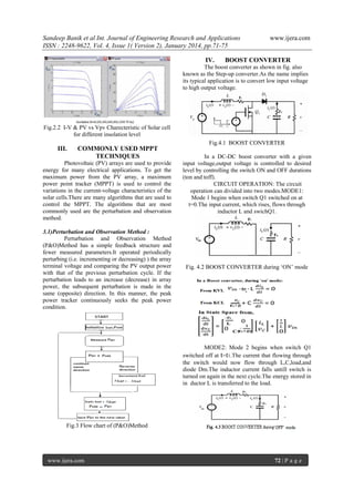 Sandeep Banik et al Int. Journal of Engineering Research and Applications
ISSN : 2248-9622, Vol. 4, Issue 1( Version 2), January 2014, pp.71-75
IV.

www.ijera.com

BOOST CONVERTER

The boost converter as shown in fig. also
known as the Step-up converter.As the name implies
its typical application is to convert low input voltage
to high output voltage.

Fig.2.2 I-V & PV vs Vpv Charecteristic of Solar cell
for different insolation level
Fig.4.1 BOOST CONVERTER

III.

COMMONLY USED MPPT
TECHNIQUES

Photovoltaic (PV) arrays are used to provide
energy for many electrical applications. To get the
maximum power from the PV array, a maximum
power point tracker (MPPT) is used to control the
variations in the current-voltage characteristics of the
solar cells.There are many algorithms that are used to
control the MPPT. The algorithms that are most
commonly used are the perturbation and observation
method.
3.1)Perturbation and Observation Method :
Perturbation and Observation Method
(P&O)Method has a simple feedback structure and
fewer measured parameters.It operated periodically
perturbing (i.e. incrementing or decreasing) ) the array
terminal voltage and comparing the PV output power
with that of the previous perturbation cycle. If the
perturbation leads to an increase (decrease) in array
power, the subsequent perturbation is made in the
same (opposite) direction. In this manner, the peak
power tracker continuously seeks the peak power
condition.

In a DC-DC boost converter with a given
input voltage,output voltage is controlled to desired
level by controlling the switch ON and OFF durations
(ton and toff).
CIRCUIT OPERATION: The circuit
operation can divided into two modes.MODE1:
Mode 1 begins when switch Q1 switched on at
t=0.The input current, which rises, flows through
inductor L and swichQ1.

Fig. 4.2 BOOST CONVERTER during ‗ON‘ mode

MODE2: Mode 2 begins when switch Q1
switched off at t=t1.The current that flowing through
the switch would now flow through L,C,load,and
diode Dm.The inductor current falls untill switch is
turned on again in the next cycle.The energy stored in
in ductor L is transferred to the load.

Fig.3 Flow chart of (P&O)Method

www.ijera.com

72 | P a g e

 