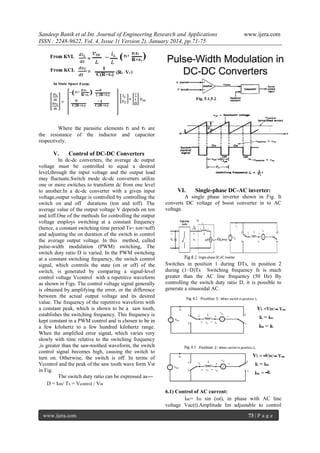 Sandeep Banik et al Int. Journal of Engineering Research and Applications
ISSN : 2248-9622, Vol. 4, Issue 1( Version 2), January 2014, pp.71-75

www.ijera.com

Where the parasitic elements ri and rc are
the resistance of the inductor and capacitor
respectively.

V.

Control of DC-DC Converters

In dc-dc converters, the average dc output
voltage must be controlled to equal a desired
level,through the input voltage and the output load
may fluctuate.Switch mode dc-dc converters utilize
one or more switches to transform dc from one level
to another.In a dc-dc converter with a given input
voltage,output voltage is controlled by controlling the
switch on and off durations (ton and toff). The
average value of the output voltage V depends on ton
and toff.One of the methods for controlling the output
voltage employs switching at a constant frequency
(hence, a constant switching time period Ts= ton+toff)
and adjusting the on duration of the switch to control
the average output voltage. In this method, called
pulse-width modulation (PWM) switching, The
switch duty ratio D is varied. In the PWM switching
at a constant switching frequency, the switch control
signal, which controls the state (on or off) of the
switch, is generated by comparing a signal-level
control voltage Vcontrol with a repetitive waveform
as shown in Figs. The control voltage signal generally
is obtained by amplifying the error, or the difference
between the actual output voltage and its desired
value. The frequency of the repetitive waveform with
a constant peak, which is shown to be a saw tooth,
establishes the switching frequency. This frequency is
kept constant in a PWM control and is chosen to be in
a few kilohertz to a few hundred kilohertz range.
When the amplified error signal, which varies very
slowly with time relative to the switching frequency
,is greater than the saw-toothed waveform, the switch
control signal becomes high, causing the switch to
turn on. Otherwise, the switch is off. In terms of
Vcontrol and the peak of the saw tooth wave form Vst
in Fig.
The switch duty ratio can be expressed as--D = ton/ Ts = Vcontrol / Vst

VI.

Single-phase DC-AC inverter:

A single phase inverter shown in Fig. It
converts DC voltage of boost converter in to AC
voltage.

Switches in position 1 during DTs, in position 2
during (1−D)Ts Switching frequency fs is much
greater than the AC line frequency (50 Hz) By
controlling the switch duty ratio D, it is possible to
generate a sinusoidal AC.

6.1) Control of AC current:
iac= Im sin (ωt), in phase with AC line
voltage Vac(t).Amplitude Im adjustable to control
www.ijera.com

73 | P a g e

 