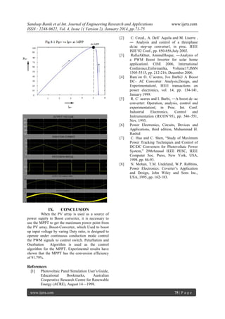 Sandeep Banik et al Int. Journal of Engineering Research and Applications
ISSN : 2248-9622, Vol. 4, Issue 1( Version 2), January 2014, pp.71-75
[2]

[3]

[4]

[5]

[6]

[7]

[8]

IX.

www.ijera.com

C. CecaL, A. Dell‘ Aquila and M. Liserre ,
― Analysis and control of a threephase
dc/ac step-up converter‖, in proc. IEEE
ISIE‘02 Conf., pp. 850-856,July 2002.
RafiaAkhter, AminulHoque, ―Analysis of
a PWM Boost Inverter for solar home
application‖. CISE 2006, International
Conference,Enformatika, Volume17,ISSN
1305-5315, pp. 212-216, December 2006.
Ram´on O. C´aceres, Ivo Barbi,‖ A Boost
DC– AC Converter: Analysis,Design, and
Experimentation‖, IEEE transactions on
power electronics, vol. 14, pp. 134-141,
January 1999.
R. C´ aceres and I. Barbi, ―A boost dc–ac
converter: Operation, analysis, control and
experimentation‖, in Proc. Int. Conf.
Industrial
Electronics,
Control
and
Instrumentation (IECON‘95), pp. 546–551,
Nov. 1995.
Power Electronics, Circuits, Devices and
Applications, third edition, Muhammad H.
Rashid
C. Hua and C. Shen, ―Study of Maximum
Power Tracking Techniques and Control of
DC/DC Converters for Photovoltaic Power
System,‖ 29thAnnual IEEE PESC, IEEE
Computer Soc. Press, New York, USA,
1998, pp. 86-93.
N. Mohan, T.M. Undeland, W.P. Robbins,
Power Electronics: Coverter‘s Application
and Design, John Wiley and Sons Inc.,
USA, 1995, pp. 162-183.

CONCLUSION

When the PV array is used as a source of
power supply to Boost converter, it is necessary to
use the MPPT to get the maximum power point from
the PV array. Boost-Converter, which Used to boost
up input voltage by varing Duty ratio, is designed to
operate under continuous conduction mode control
the PWM signals to control switch. Peturbation and
Oserbation
Algorithm is used as the control
algorithm for the MPPT. Experimental results have
shown that the MPPT has the conversion efficiency
of 91.79%.

References
[1]

Photovoltaic Panel Simulation User‘s Guide,
Educational
Bookmarks,
Australian
Cooperative Research Centre for Renewable
Energy (ACRE), August 14—1998.

www.ijera.com

75 | P a g e

 