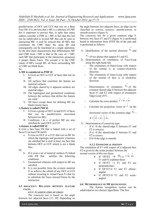 Abdelilah El Mesbahi et al. Int. Journal of Engineering Research and Applications www.ijera.com
ISSN : 2248-9622, Vol. 4, Issue 10( Part - 2), October 2014, pp.57-72
www.ijera.com 66 | P a g e
parallel/series of OCF and CCF that rest on a Base
Face FB. It is obvious that a MF is a subclass of CMF
but it important to precise that, in spite that many
authors consider a CMF as MF in fact that this last
can be subdivided in several MF that can be seen as
interacting MF, it well be noticed that all MFs that
constitutes the CMF share the same BF and
consequently can be machined in a single operation.
So the first main characteristic that differentiates MF
and CMF from MF is that in the case of MF,
each MF that participate in the interaction, possesses
it proper Bases Faces. The second is in the CMF
(same of MF), except BF, all faces surrounding MF
or CMF are blank faces.
So:
A MF is considered as PMF if:
I. It Exist an OCF or CCF of faces that rest on
BF.
II. All surfaces that constitute the feature are
material surfaces.
III. All edges shared by it adjacent surfaces are
material edges.
IV. The topological and geometrical conditions
between the surfaces that define the feature
are valid.
V. All faces except those for defining MF are
blank (stock) faces.
A feature is called CMF if:
I. It Exist a group of OCF or/and CCF of faces
that can be parallel/series associated
between two BFs.
II. Conditions i to v of perfect MF are also
satisfied for each OCF or CCF.
A feature is called IMF if:
It exist a face base FB that is linked with a set of
faces Fi (at least FB itself):
a. It exist an OCF or a CCF that rest on BF for
which the topologic and geometric criterions
are satisfied but it exist at least one face that
delimits OCF or CCF which is not a blank
face.
Or
b. If it exist a set of material surfaces Fi linked
with FB that satisfies the following
conditions
I. Geometrical relations with respect to BF are
satisfied.
II. It is not possible from the existent material
Fi to achieve the rebuilt of any OCF or CCF
without recurring to virtual Faces Fv that try
to substitute the Faces missed Ftmiss by the
interaction.
4.3 ADJACENCY RELATION BETWEEN FEATURE
FACES.
4.3.1. CLASSIFICATION OF EDGES
The concavity test is based on the angle
between two adjacent faces [15, 20]. Depending on
the angle between two adjacent faces, an edge can be
classified as convex, concave, smooth-convex or
smooth-concave (figure 9).
The concavity test for a given common edge E
between two faces F1 and F2 (figure 9) is performed
based in information from STEP file of the part and
is performed as follows:
1) Identification of the normal direction

1n and

2n of two planes that support F1 and F2.
2) Determination of orientation of Face-Loop
using the right hand rule
- The orientation of Outer-Loop with respect
of the normal is in counter-clockwise
direction.
- The orientation of Inner-Loop with respect
of the normal of face is in clockwise
direction.
- Determination of orientation

Eu of the
common shared edge E between the adjacent
faces F1 and F2 with respect of orientation
Edge-Loop of F1.
- Calculate the cross product 21 nnc


- Calculate the projection vector of

c on the
directional vector of the common edge

Eu :
E21 u.nnd








3) Determination of concavity type:
- If d >0 the shared-edge E between F1 and
F2 is concave.
- If d <0 the shared-edge E between F1 and
F2 is convex.
- If d=0 the edge is smooth.
4.3.2. GEOMETRICAL POSITION
The orientation of F1 with respect of it adjacent face
F2 is given by the scalar product between the
normal vectors of this two faces:
 If OF1F2 =0
F1 and F2 coplanar-faces
 If OF1F2 =1 F1 and F2 are
perpendiculars
 If OF1F2>0 F1 and F2 obtuse-
angled
 If OF1F2<0 F1 and F2 acute-
angled
4.4 METHODOLOGY OF MF RECOGNITION
The feature recognition system can be
subdivided in two distinct algorithms: The first
21F1/F2 .O

 nn
 