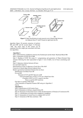 Abdelilah El Mesbahi et al. Int. Journal of Engineering Research and Applications www.ijera.com
ISSN : 2248-9622, Vol. 4, Issue 10( Part - 2), October 2014, pp.57-72
www.ijera.com 67 | P a g e
Figure 9: Edge classification (a) and concavity test of shared edge between
two adjacent faces F1 and F2 based on right hand rule (b).
algorithm (figure 10) permits extraction of perfects
MF and CMF and the second (figure 11) Recoups
MF. The mains steps of this system can be
explained from the simple part associated with these
two algorithms.
Algorithm 1:
Step 1: Determination of difference between the finished part and the blank: Machined Block MB
Step 2: Generation of STEP file of MB.
Step 3: Reading of STEP file using C++ programming and generation of Object-Oriented Data
structure following the chart represented in figure 3: List of shells, List of Faces constituting each
shell…
Step 4: Adjacency relations between all faces
For each shell of part do
Determination of class of adjacency of each face of the shell
Concavity of shared edges between adjacent faces
Relative geometrical orientation between this two faces
Identification of all Base Faces BF
For each BF
Research of CCF and OCF that rest on BF
If all surrounded-faces of OCF or CCF are a blank faces then
If number of OCF or CCF is equal to one then
There is a perfect MF found else
Else there is a perfect CMF found
Else Generation of Imperfect Features IMF and go to Algorithm 2
End do
Algorithm 2:
Step 8: Identification of all Frontier Faces
Step 9: Elimination of all faces situated bellow BF.
Step 10: Projection of all Frontier Faces on BF and determination of Domain of Construction DC.
Step 11: Classification of Frontier faces neighbour to neighbour.
Step 12: Instauration of virtual Faces to complete OCF or CCF.
Step 13: Extraction of MF that constitutes MF.
(a) (b)
 