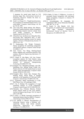 Abdelilah El Mesbahi et al. Int. Journal of Engineering Research and Applications www.ijera.com
ISSN : 2248-9622, Vol. 4, Issue 10( Part - 2), October 2014, pp.57-72
www.ijera.com 72 | P a g e
2 programs for turned parts based on 2-D
drawing image files, International Journal of
Production Research, Volume 50, Issue 12,
(2012) 3470-3485.
[5] Joshi S. et Chang T.C., "Graph based heuristics
for recognition of machined features from a 3-D
solid model", Computer Aided Design, vol. 20,
pp. 58- 66, 1988.
[6] Aun Yong Bok, Mohd Salman Abu Mansor,
Generative regular-freeform surface recognition
for generating material removal volume from
stock model, Computers & Industrial
Engineering 64 (2013) 162–178.
[7] Cheol-Soo Lee, Jae-Hyun Lee, Dong-Soo Kim,
Eun-Young Heo, Dong-Won Kim, A hole-
machining process planning system for marine
engines, Journal of Manufacturing Systems 32
(2013) 114– 123
[8] V. Sundararajan, P.K. Wright, Volumetric
feature recognition for machining components
with freeform surfaces, Computer-Aided Design
36 (2004) 11–25.
[9] Sean Tessier, Yan Wang, Ontology-based
feature mapping and verification between CAD
systems, Advanced Engineering Informatics 27
(2013) 76–92
[10] N. Ismail, N. Abu Bakar, A.H. Juri, Feature
recognition patterns for form features using
boundary representation models, International
Journal of Advanced Manufacturing
Technology 20 (2002) 553–556.
[11] Songqiao Tao, Zhengdong Huangb, Lujie Ma,
Shunsheng Guo, Shuting Wang Youbai Xie,
Partial retrieval of CAD models based on local
surface region decomposition, Computer-Aided
Design 45 (2013) 1239–1252.
[12] Xionghui Zhou, Yanjie Qiu, Guangru Hua,
Huifeng Wang, Xueyu Ruan, A feasible
approach to the integration of CAD and CAPP,
Computer-Aided Design 39 (2007) 324–338.
[13] L. Kyprianou, Shape classification in CAD,
PhD Thesis, Univ. of Cambridge (1980).
[14] X. Xu, S. Hinduja The recognition of rough
machining features in 21/2D components,
Computer-Aided Design 30 (7) (1998) 503-516.
[15] Mamadou Sya, Christian Masclea, Product
design analysis based on life cycle features,
Journal of Engineering Design, Vol. 22, Issue 6
(2011) 387-406.
[16] S. GAO, J. J. SHAH, Automatic recognition of
interacting features based on MSCG, Computer-
Aided Design 30 (9) (1998) 727-739.
[17] A.H. Zulkifli, S. Meeran, Decomposition of
interacting features using a Kohonen self-
organizing feature map neural network,
Engineering Applications of Artificial
Intelligence 12 (1999) 59-78.
[18] B. Babic, N. Nesic, Z. Miljkovic, A review of
automated feature recognition with rule-based
pattern recognition, Computers in Industry 59
(2008) 321–337.
[19] A. AzwanIskandar, M. Jamaludin, M.
TaibZulkepli 2002 Jurnal Mekanikal Disember
2003, BU. 16, 31 -46.
[20] N. Ismail, N. Abu Bakarb, A.H. Juri,
Recognition of cylindrical and conical features
using edge boundary classification,
International Journal of Machine Tools &
Manufacture 45 (2005) 649–655.
 