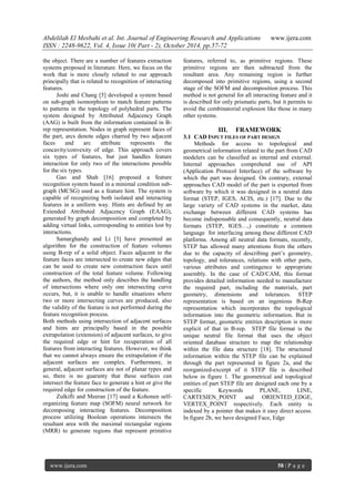 Abdelilah El Mesbahi et al. Int. Journal of Engineering Research and Applications www.ijera.com
ISSN : 2248-9622, Vol. 4, Issue 10( Part - 2), October 2014, pp.57-72
www.ijera.com 58 | P a g e
the object. There are a number of features extraction
systems proposed in literature. Here, we focus on the
work that is more closely related to our approach
principally that is related to recognition of interacting
features.
Joshi and Chang [5] developed a system based
on sub-graph isomorphism to match feature patterns
to patterns in the topology of polyhedral parts. The
system designed by Attributed Adjacency Graph
(AAG) is built from the information contained in B-
rep representation. Nodes in graph represent faces of
the part, arcs denote edges charred by two adjacent
faces and arc attribute represents the
concavity/convexity of edge. This approach covers
six types of features, but just handles feature
interaction for only two of the interactions possible
for the six types.
Gao and Shah [16] proposed a feature
recognition system based in a minimal condition sub-
graph (MCSG) used as a feature hint. The system is
capable of recognizing both isolated and interacting
features in a uniform way. Hints are defined by an
Extended Attributed Adjacency Graph (EAAG),
generated by graph decomposition and completed by
adding virtual links, corresponding to entities lost by
interactions.
Samarghandy and Li [3] have presented an
algorithm for the construction of feature volumes
using B-rep of a solid object. Faces adjacent to the
feature faces are intersected to create new edges that
can be used to create new construction faces until
construction of the total feature volume. Following
the authors, the method only describes the handling
of intersections where only one intersecting curve
occurs, but, it is unable to handle situations where
two or more intersecting curves are produced, also
the validity of the feature is not performed during the
feature recognition process.
Both methods using intersection of adjacent surfaces
and hints are principally based in the possible
extrapolation (extension) of adjacent surfaces, to give
the required edge or hint for recuperation of all
features from interacting features. However, we think
that we cannot always ensure the extrapolation if the
adjacent surfaces are complex. Furthermore, in
general, adjacent surfaces are not of planar types and
so, there is no guaranty that these surfaces can
intersect the feature face to generate a hint or give the
required edge for construction of the feature.
Zulkifli and Meeran [17] used a Kohonen self-
organizing feature map (SOFM) neural network for
decomposing interacting features. Decomposition
process utilizing Boolean operations intersects the
resultant area with the maximal rectangular regions
(MRR) to generate regions that represent primitive
features, referred to, as primitive regions. These
primitive regions are then subtracted from the
resultant area. Any remaining region is further
decomposed into primitive regions, using a second
stage of the SOFM and decomposition process. This
method is not general for all interacting feature and it
is described for only prismatic parts, but it permits to
avoid the combinatorial explosion like those in many
other systems.
III. FRAMEWORK
3.1 CAD INPUT FILES OF PART DESIGN
Methods for access to topological and
geometrical information related to the part from CAD
modelers can be classified as internal and external.
Internal approaches comprehend use of API
(Application Protocol Interface) of the software by
which the part was designed. On contrary, external
approaches CAD model of the part is exported from
software by which it was designed in a neutral data
format (STEP, IGES, ACIS, etc.) [17]. Due to the
large variety of CAD systems in the market, data
exchange between different CAD systems has
become indispensable and consequently, neutral data
formats (STEP, IGES…,) constitute a common
language for interfacing among these different CAD
platforms. Among all neutral data formats, recently,
STEP has allowed many attentions from the others
due to the capacity of describing part’s geometry,
topology, and tolerances, relations with other parts,
various attributes and contingence to appropriate
assembly. In the case of CAD/CAM, this format
provides detailed information needed to manufacture
the required part, including the materials, part
geometry, dimensions and tolerances. STEP
representation is based on an ingenious B-Rep
representation which incorporates the topological
information into the geometric information. But in
STEP format, geometric entities description is more
explicit of that in B-rep. STEP file format is the
unique neutral file format that uses the object
oriented database structure to map the relationship
within the file data structure [18]. The structured
information within the STEP file can be explained
through the part represented in figure 2a, and the
reorganized-excerpt of it STEP file is described
below in figure 1. The geometrical and topological
entities of part STEP file are designed each one by a
specific Keywords PLANE, LINE,
CARTESIEN_POINT and ORIENTED_EDGE,
VERTEX_POINT respectively. Each entity is
indexed by a pointer that makes it easy direct access.
In figure 2b, we have designed Face, Edge
 