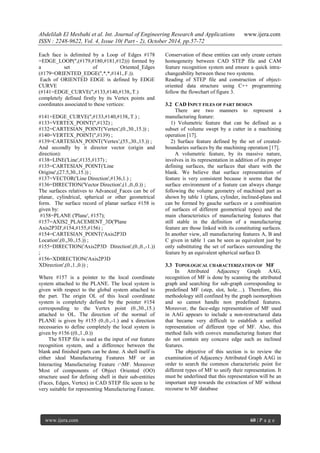 Abdelilah El Mesbahi et al. Int. Journal of Engineering Research and Applications www.ijera.com
ISSN : 2248-9622, Vol. 4, Issue 10( Part - 2), October 2014, pp.57-72
www.ijera.com 60 | P a g e
Each face is delimited by a Loop of Edges #178
=EDGE_LOOP('',(#179,#180,#181,#12))) formed by
a set of Oriented_Edges
(#179=ORIENTED_EDGE('',*,*,#141,.F.)).
Each of ORIENTED EDGE is defined by EDGE
CURVE
(#141=EDGE_CURVE('',#133,#140,#138,.T.)
completely defined firstly by its Vertex points and
coordinates associated to these vertices:
#141=EDGE_CURVE('',#133,#140,#138,.T.) ;
#133=VERTEX_POINT('',#132) ;
#132=CARTESIAN_POINT('Vertex',(0.,30.,15.)) ;
#140=VERTEX_POINT('',#139) ;
#139=CARTESIAN_POINT('Vertex',(55.,30.,15.)) ;
And secondly by it director vector (origin and
direction):
#138=LINE('Line',#135,#137) ;
#135=CARTESIAN_POINT('Line
Origine',(27.5,30.,15.)) ;
#137=VECTOR('Line Direction',#136,1.) ;
#136=DIRECTION('Vector Direction',(1.,0.,0.)) ;
The surfaces relatives to Advanced_Faces can be of
planar, cylindrical, spherical or other geometrical
form. The surface record of planar surface #158 is
given by:
#158=PLANE ('Plane', #157);
#157=AXIS2_PLACEMENT_3D('Plane
Axis2P3D',#154,#155,#156) ;
#154=CARTESIAN_POINT('Axis2P3D
Location',(0.,30.,15.)) ;
#155=DIRECTION('Axis2P3D Direction',(0.,0.,-1.))
;
#156=XDIRECTION('Axis2P3D
XDirection',(0.,1.,0.)) ;
Where #157 is a pointer to the local coordinate
system attached to the PLANE. The local system is
given with respect to the global system attached to
the part. The origin OL of this local coordinate
system is completely defined by the pointer #154
corresponding to the Vertex point (0.,30.,15.)
attached to OL. The direction of the normal of
PLANE is given by #155 (0.,0.,-1.) and x direction
necessaries to define completely the local system is
given by #156 ((0.,1.,0.))
The STEP file is used as the input of our feature
recognition system, and a difference between the
blank and finished parts can be done. A shell itself is
either ideal Manufacturing Features MF or an
Interacting Manufacturing Feature MF. Moreover
Most of components of Object Oriented (OO)
structure used for defining shell in their sub-entities
(Faces, Edges, Vertex) in CAD STEP file seem to be
very suitable for representing Manufacturing Feature.
Conservation of these entities can only create certain
homogeneity between CAD STEP file and CAM
feature recognition system and ensure a quick intra-
changeability between these two systems.
Reading of STEP file and construction of object-
oriented data structure using C++ programming
follow the flowchart of figure 3.
3.2 CAD INPUT FILES OF PART DESIGN
There are two manners to represent a
manufacturing feature:
1) Volumetric feature that can be defined as a
subset of volume swept by a cutter in a machining
operation [17].
2) Surface feature defined by the set of created-
boundaries surfaces by the machining operation [17].
A volumetric feature, by its massive nature,
involves in its representation in addition of its proper
defining surfaces, the surfaces that share with the
blank. We believe that surface representation of
feature is very consistent because it seems that the
surface environment of a feature can always change
following the volume geometry of machined part as
shown by table 1 (plans, cylinder, inclined-plans and
can be formed by gauche surfaces or a combination
of surfaces of different geometrical types) and the
main characteristics of manufacturing features that
still stable in the definition of a manufacturing
feature are those linked with its constituting surfaces.
In another view, all manufacturing features A, B and
C given in table 1 can be seen as equivalent just by
only substituting the set of surfaces surrounding the
feature by an equivalent spherical surface D.
3.3 TOPOLOGICAL CHARACTERIZATION OF MF
In Attributed Adjacency Graph AAG,
recognition of MF is done by scanning the attributed
graph and searching for sub-graph corresponding to
predefined MF (step, slot, hole…). Therefore, this
methodology still confined by the graph isomorphism
and so cannot handle non predefined features.
Moreover, the face-edge representation of MF used
in AAG appears to include a non-restructured data
that became very difficult to establish a unified
representation of different type of MF. Also, this
method fails with convex manufacturing feature that
do not contain any concave edge such as inclined
features.
The objective of this section is to review the
examination of Adjacency Attributed Graph AAG in
order to search the common characteristic point for
different types of MF to unify their representation. It
must be underlined that this representation will be an
important step towards the extraction of MF without
recourse to MF database
 