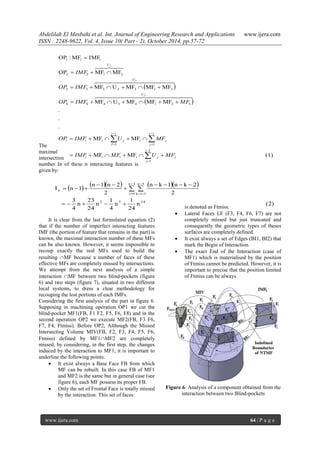 Abdelilah El Mesbahi et al. Int. Journal of Engineering Research and Applications www.ijera.com
ISSN : 2248-9622, Vol. 4, Issue 10( Part - 2), October 2014, pp.57-72
www.ijera.com 64 | P a g e
The
maximal
intersection
number In of these n interacting features is
given by:
It is clear from the last formulated equation (2)
that if the number of imperfect interacting features
IMF (the portion of feature that remains in the part) is
known, the maximal interaction number of these MFs
can be also known. However, it seems impossible to
recoup exactly the real MFs used to build the
resulting MF because a number of faces of these
effective MFs are completely missed by intersections.
We attempt from the next analysis of a simple
interaction MF between two blind-pockets (figure
6) and two steps (figure 7), situated in two different
local systems, to dress a clear methodology for
recouping the lost portions of each IMFs.
Considering the first analysis of the part in figure 6.
Supposing in machining operation OP1 we cut the
blind-pocket MF1(FB, F1 F2, F5, F6, F8) and in the
second operation OP2 we execute MF2(FB, F3 F6,
F7, F4, Ftmiss). Before OP2, Although the Missed
Intersecting Volume MIV(FB, F2, F3, F4, F5, F6,
Ftmiss) defined by MF1MF2 are completely
missed, by considering, in the first step, the changes
induced by the interaction to MF1, it is important to
underline the following points:
 It exist always a Base Face FB from which
MF can be rebuilt. In this case FB of MF1
and MF2 is the same but in general case (see
figure 6), each MF possess its proper FB.
 Only the set of Frontal Face is totally missed
by the interaction. This set of faces
is denoted as Ftmiss.
 Lateral Faces LF (F3, F4, F6, F7) are not
completely missed but just truncated and
consequently the geometric types of theses
surfaces are completely defined.
 It exist always a set of Edges (BI1, BI2) that
mark the Begin of Interaction.
 The exact End of the Interaction (case of
MF1) which is materialised by the position
of Ftmiss cannot be predicted. However, it is
important to precise that the position limited
of Ftmiss can be always
Figure 6: Analysis of a component obtained from the
interaction between two Blind-pockets
 
 
(1)MFMF
MFMF
.
.
.
MFMFMFUMF
MFMFMFUMF
MFMFOP
IMFMF:OP
1
1
i1i
1
1
i
1
1
i
32143444
2132333
2122
111
2
3
2
j
i
j
ji
i
j
j
i
J
jii
U
U
U
MFUMFIMF
MFUIMFOP
MFIMFOP
IMFOP
IMF














  
  

       
(2)n
24
1
n
4
1
n
24
23
n
4
3
2
2kn1kn
2
2n1n
1nI
2432
3n
0i
3n
1ik
n




  




 