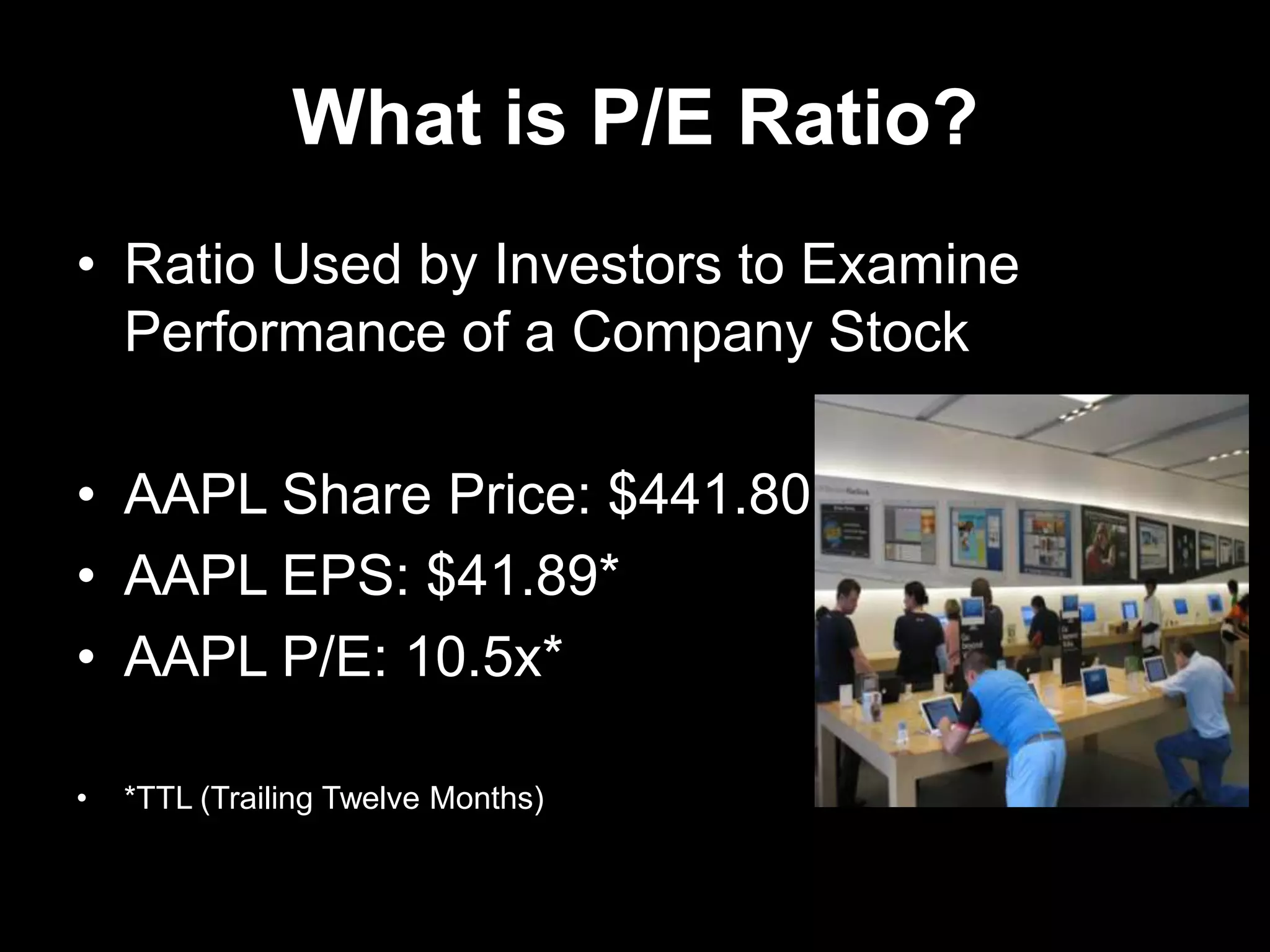 What is P/E Ratio?
• Ratio Used by Investors to Examine
Performance of a Company Stock
• AAPL Share Price: $441.80
• AAPL EPS: $41.89*
• AAPL P/E: 10.5x*
• *TTL (Trailing Twelve Months)
 