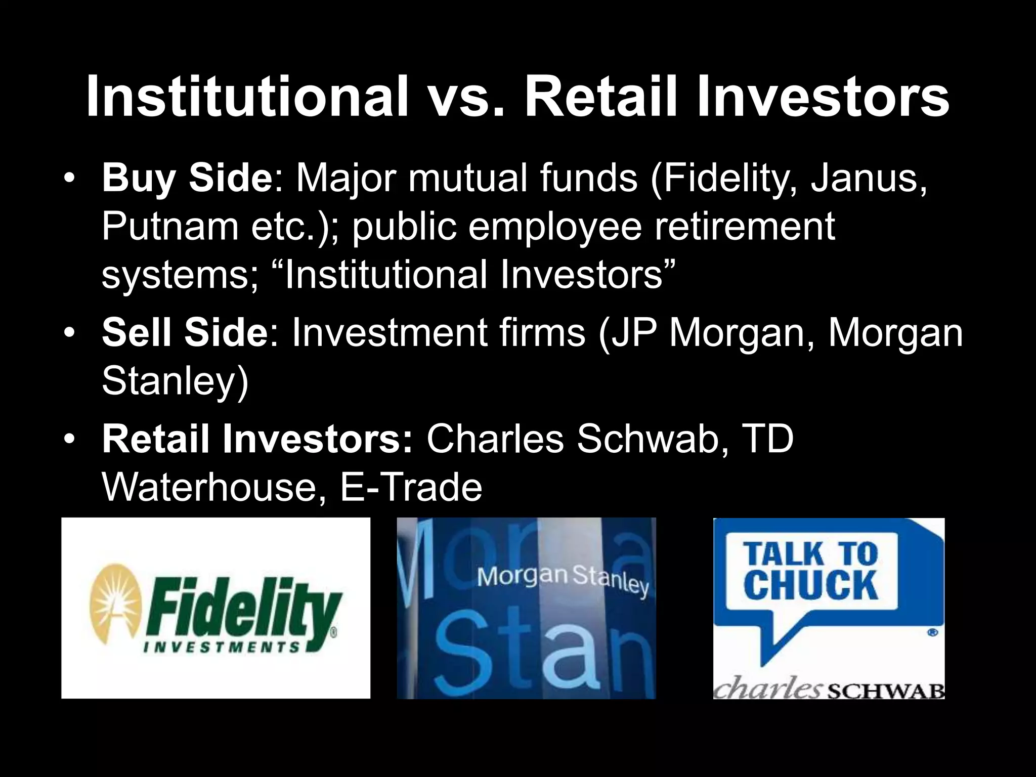 Institutional vs. Retail Investors
• Buy Side: Major mutual funds (Fidelity, Janus,
Putnam etc.); public employee retirement
systems; ―Institutional Investors‖
• Sell Side: Investment firms (JP Morgan, Morgan
Stanley)
• Retail Investors: Charles Schwab, TD
Waterhouse, E-Trade
 