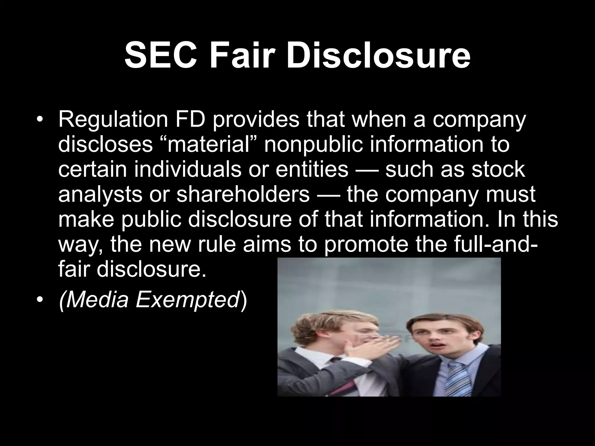 SEC Fair Disclosure
• Regulation FD provides that when a company
discloses ―material‖ nonpublic information to
certain individuals or entities — such as stock
analysts or shareholders — the company must
make public disclosure of that information. In this
way, the new rule aims to promote the full-and-
fair disclosure.
• (Media Exempted)
 