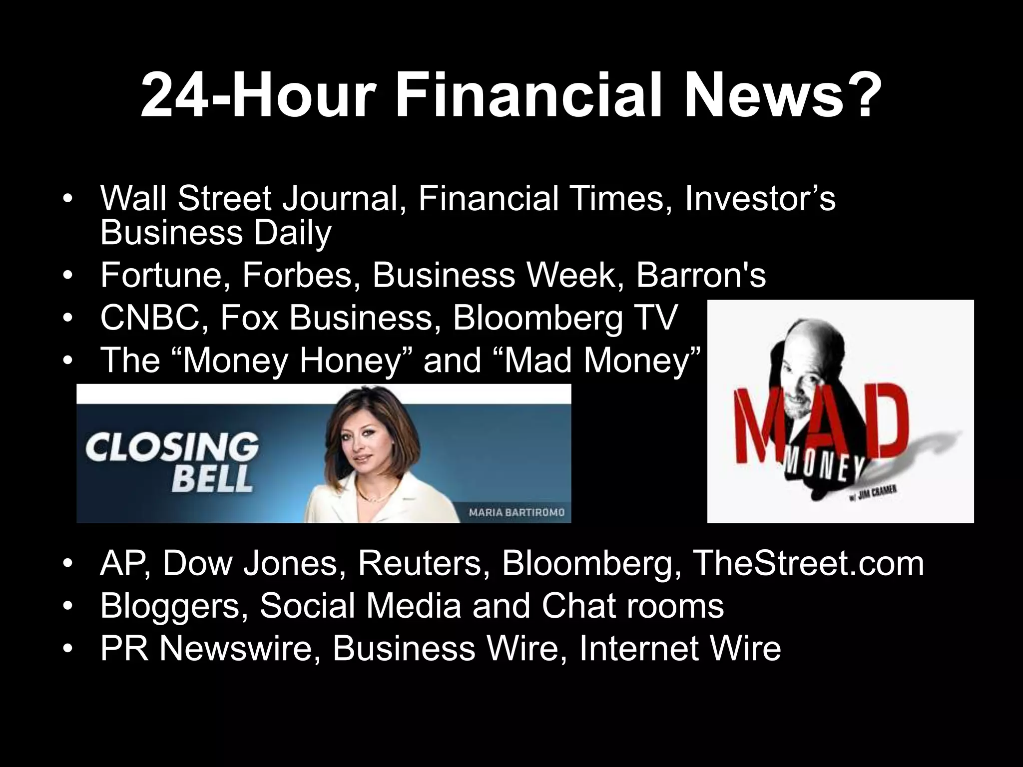 24-Hour Financial News?
• Wall Street Journal, Financial Times, Investor’s
Business Daily
• Fortune, Forbes, Business Week, Barron's
• CNBC, Fox Business, Bloomberg TV
• The ―Money Honey‖ and ―Mad Money‖
• AP, Dow Jones, Reuters, Bloomberg, TheStreet.com
• Bloggers, Social Media and Chat rooms
• PR Newswire, Business Wire, Internet Wire
 
