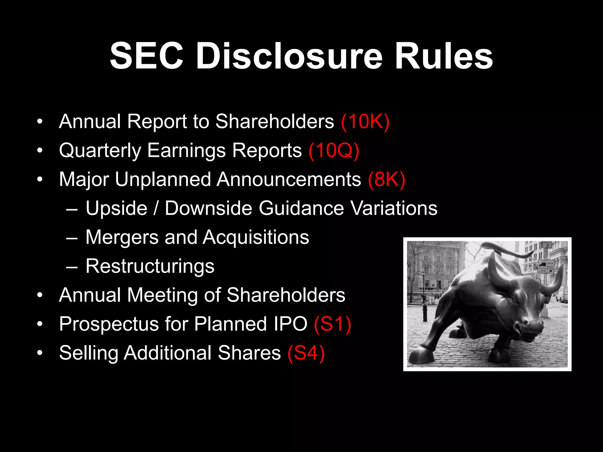 SEC Disclosure Rules
• Annual Report to Shareholders (10K)
• Quarterly Earnings Reports (10Q)
• Major Unplanned Announcements (8K)
– Upside / Downside Guidance Variations
– Mergers and Acquisitions
– Restructurings
• Annual Meeting of Shareholders
• Prospectus for Planned IPO (S1)
• Selling Additional Shares (S4)
 