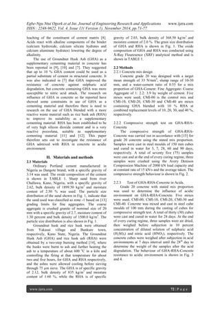 Egbe-Ngu Ntui Ogork et al Int. Journal of Engineering Research and Applications www.ijera.com 
ISSN : 2248-9622, Vol. 4, Issue 11( Version 1), November 2014, pp.71-77 
www.ijera.com 72 | P a g e 
leaching of the constituent of cement matrix [8]. Acids react with alkaline components of the binder (calcium hydroxide, calcium silicate hydrates and calcium aluminate hydrates) lowering the degree of alkalinity. The use of Groundnut Husk Ash (GHA) as a supplementary cementing material in concrete has been reported in [9], [10] and [7]. They suggested that up to 10 % GHA content could be used as a partial substitute of cement in structural concrete. It was also indicated in [7] that GHA improved the resistance of concrete against sulphuric acid degradation, but concrete containing GHA was more susceptible to nitric acid attack. The research on influence of GHA in concrete so far reported have showed some constraints in use of GHA as a cementing material and therefore there is need to research on the use of GHA blended with a more reactive waste material such as rice husk ash (RHA) to improve its suitability as a supplementary cementing material. RHA has been established to be of very high silicon dioxide content and is a very reactive pozzolana, suitable as supplementary cementing material [11] and [12]. This paper therefore sets out to investigate the resistance of GHA admixed with RHA in concrete in acidic environment. 
II. Materials and methods 
2.1 Materials Ordinary Portland cement manufactured in Nigeria as Dangote brand, with a specific gravity of 3.14 was used. The oxide composition of the cement is shown in TABLE 1. Sharp sand from river Challawa, Kano, Nigeria, with a specific gravity of 2.62, bulk density of 1899.50 kg/m3 and moisture content of 2.50 % was used. The particle size distribution of the sand shown in Fig. 1, indicate that the sand used was classified as zone -1 based on [13] grading limits for fine aggregates. The coarse aggregate is crushed granite of nominal size of 20 mm with a specific gravity of 2.7, moisture content of 1.30 percent and bulk density of 1500.0 kg/m3. The particle size distribution is also shown in Fig. 1. 
Groundnut husk and rice husk were obtained from Yakasai village and Bunkure town, respectively, Kano State, Nigeria. The Groundnut Husk Ash (GHA) and rice husk ash (RHA) were obtained by a two-step burning method [14], where the husks were burnt to ash and further heating the ash to a temperature of about 600 oC in a kiln and controlling the firing at that temperature for about two and five hours, for GHA and RHA respectively, and the ashes were allowed cooling before sieving through 75 μm sieve. The GHA is of specific gravity of 2.12, bulk density of 835 kg/m3 and moisture content of 1.60 %, while the RHA is of specific gravity of 2.03, bulk density of 368.50 kg/m3 and moisture content of 2.0 %. The grain size distribution of GHA and RHA is shown in Fig. 1. The oxide composition of GHA and RHA was conducted using X-Ray Flouresence (XRF) analytical method and is shown in TABLE 1. 2.2 Methods 2.2.1 Concrete mix design Concrete grade 20 was designed with a target mean strength of 33 N/mm2, slump range of 10-30 mm, and a water-cement ratio of 0.55 for a mix proportion of GHA-Cement: Fine Aggregate: Coarse Aggregate of 1: 2.2: 3.9 by weight of cement. Five mixes were used, CMI-00 is the control mix and CMI-10, CMI-20, CMI-30 and CMI-40 are mixes containing GHA blended with 10 % RHA at combined replacement levels of 10, 20, 30, and 40 %, respectively. 2.2.2 Compressive strength test on GHA-RHA- Concrete The compressive strength of GHA-RHA- Concrete was carried out in accordance with [15] for grade 20 concrete using the stated mix proportion. Samples were cast in steel moulds of 150 mm cubes and cured in water for 3, 7, 28, 60 and 90 days, respectively. A total of seventy five (75) samples were cast and at the end of every curing regime, three samples were crushed using the Avery Denison Compression Machine of 2000 kN load capacity and at constant rate of 15 kN/s and the average taken. The compressive strength behaviour is shown in Fig. 2. 2.2.3 Test of GHA-RHA-Concrete in Acids. Grade 20 concrete with stated mix proportion was used to determine the influence of acidic environment on GHA-RHA-Concrete. Five mixes were used, CMI-00, CMI-10, CMI-20, CMI-30 and CMI-40. Concrete was mixed and cast in steel cube moulds of 100 mm during the casting of cubes for compressive strength test. A total of thirty (30) cubes were cast and cured in water for 28 days. At the end of every curing regime, three samples were air dried, then weighed before subjection in 10 percent concentration of diluted solution of sulphuric acid (H2SO4) and nitric acid (HNO3), respectively. The concrete cubes were weighed after subjection in acid environments at 7 days interval until the 28th day to determine the weight of the samples after the acid degradation. The behaviour of GHA-RHA-Concrete resistance to acidic environment is shown in Fig. 3 and 4. 
 