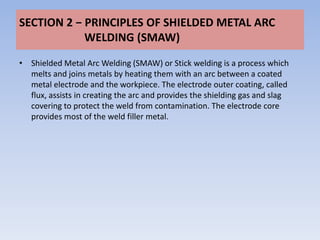 SECTION 2 − PRINCIPLES OF SHIELDED METAL ARC
            WELDING (SMAW)
• Shielded Metal Arc Welding (SMAW) or Stick welding is a process which
  melts and joins metals by heating them with an arc between a coated
  metal electrode and the workpiece. The electrode outer coating, called
  flux, assists in creating the arc and provides the shielding gas and slag
  covering to protect the weld from contamination. The electrode core
  provides most of the weld filler metal.
 