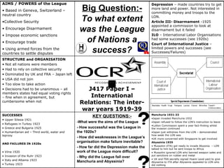 J417 Paper I – International Relations: The inter-war years 1919-39 AIMS / POWERS of the League Based in Geneva, Switzerland – neutral country  Collective Security Encourage Disarmament Impose economic sanctions Encourage trade Using armed forces from the countries to settle disputes Manchuria 1931-33 Japan invaded Manchuria 1932 Japan refused to follow the LON’s instruction to leave Lytton Commission spent a year fact-finding whilst the invasion continued Japan just withdrew from the LON – demonstrated how weak the LON was UK more concerned with Singapore to get involved Abyssinia 1935 Mussolini (ITA) got ready to invade Abysinia  – LON talked to him but he sent troops to Africa Mussolini ignored LON who banned weapon sales and put sanctions on rubber and metal UK and FRA secretly signed Hoare Laval pact to give Abyssinia to ITA after Abyssinia appealed to LON who did nothing KEY QUESTIONS:- -What were the aims of the League? - How successful was the League in the 1920s? - How did weaknesses in the League’s organisation make failure inevitable? - How far did the Depression make the work of the League more difficult? - Why did the League fail over Manchuria and Abyssinia? SUCCESSES  Upper Silesia 1921 Refugees in Turkey 1923 Greece and Bulgaria 1925  Humanitarian aid – Third world, water and leprosy AND FAILURES IN 1920s Vilna 1920 Invasion of the Ruhr 1923 Italy and Albania 1923 Turkey 1923 STRUCTURE and ORGANISATION Not all nations were members Had to rely on collective security Dominated by UK and FRA – Japan left USA did not join Too slow to take action Decisions had to be unanimous – all members states had equal voting rights – fine when in agreement, but cumbersome when not Depression  – made countries try to get more land and power. Not interested in committing money and troops to the LON. Article III- Disarmament  -1925 appointed a commission to look at disarmament but it failed  ILO  – International Labor Organisations had some successes (see 1920s) Court of International Justice  – limited powers and successes (see Successes/Failures) Big Question:- To what extent was the League of Nations a success? 