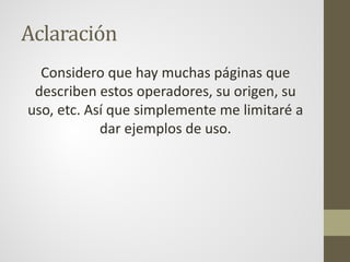Aclaración
Considero que hay muchas páginas que
describen estos operadores, su origen, su
uso, etc. Así que simplemente me limitaré a
dar ejemplos de uso.
 